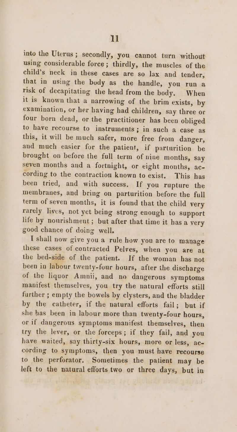 ll into the Uterus ; secondly, you cannot turn without using considerable force ; thirdly, the muscles of the child’s neck in these cases are so lax and tender, that in using the body as the handle, you run a risk of decapitating the head from the body. When it is known that a narrowing of the brim exists, by examination, or her having had children, say three or four born dead, or the practitioner has been obliged to have recourse to instruments; in such a case as this, it will be much safer, more free from danger, and much easier for the patient, if parturition be brought on before the full term of nine months, say seven months and a fortnight, or eight months, ac- cording to the contraction known to exist. This has been tried, and with success. If you rupture the membranes, and bring on parturition before the full term of seven months, it is found that the child very rarely lives, not yet being strong enough to Support life by nourishment; but after that time it has a very good chance of doing well. I shall now give you a rule how you are to manage these cases of contracted Pelves, when you are at the bed-side of the patient. If the woman has not been in labour twenty-four hours, after the discharge of the liquor Amnii, and no dangerous symptoms manifest themselves, you try the natural efforts still further ; empty the bowels by clysters, and the bladder by the catheter, if the natural efforts fail; but if she has been in labour more than twenty-four hours, or if dangerous symptoms manifest themselves, then try the lever, or the forceps; if they fail, and you have waited, say thirty-six hours, more or less, ac- cording to symptoms, then you must have recourse to the perforator. Sometimes the patient may be left to the natural efforts two or three days, but in