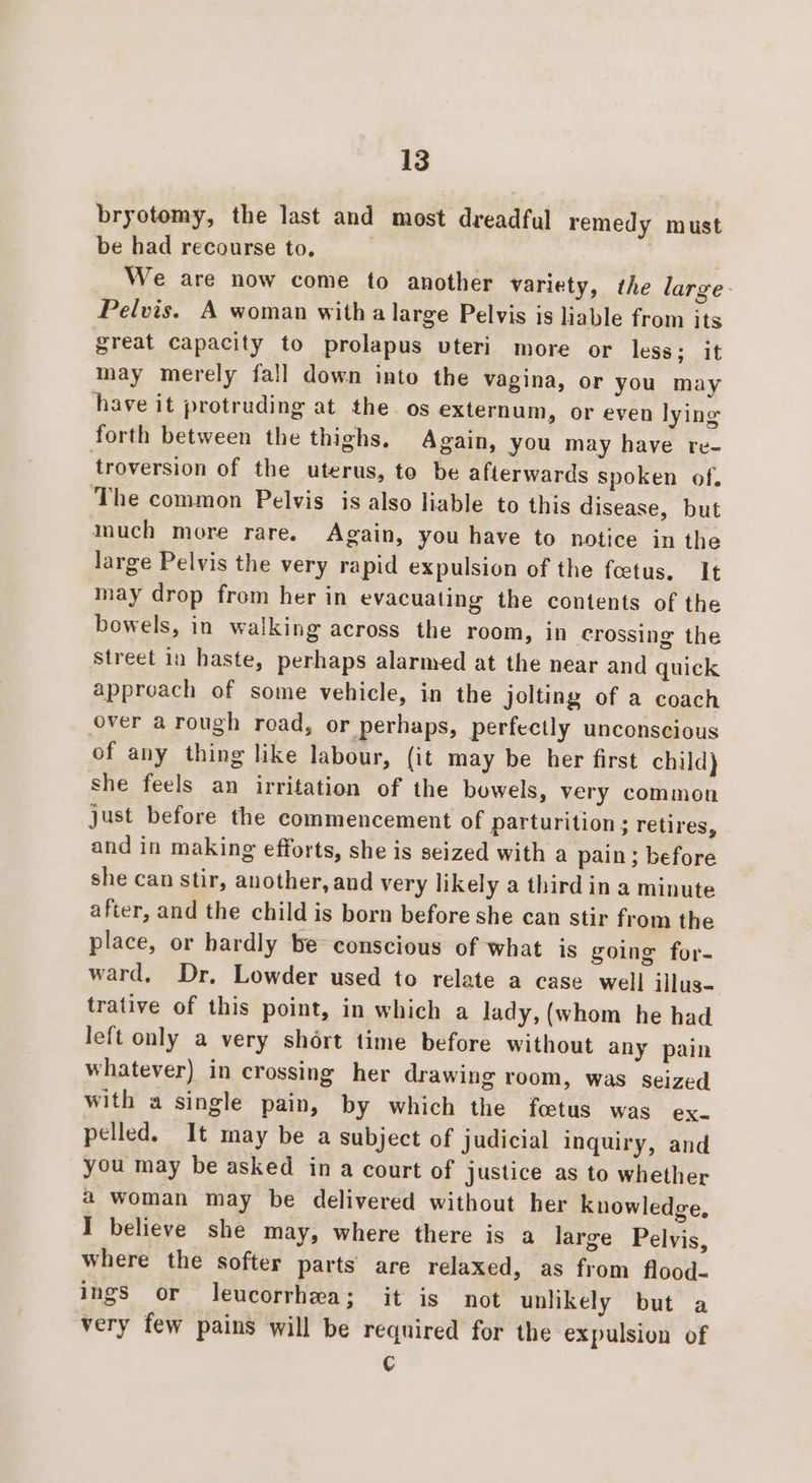 bryotomy, the last and most dreadful remedy must be had recourse to. ' We are now come to another variety, the large- Pelvis. A woman with a large Pelvis is liable from its great capacity to prolapus vteri more or less; it may merely fall down into the vagina, or you may have it protruding at the os externum, or even lying forth between the thighs, Again, you may have re- troversion of the uterus, to be afterwards spoken of. The common Pelvis is also liable to this disease, but much more rare. Again, you have to notice in the large Pelvis the very rapid expulsion of the foetus, It may drop from her in evacuating the contents of the bowels, in walking across the room, in crossing the Street in haste, perhaps alarmed at the near and quick approach of some vehicle, in the jolting of a coach over a rough road, or perhaps, perfectly unconscious of any thing like labour, (it may be her first child} she feels an irritation of the bowels, very common just before the commencement of parturition ; retires, and in making efforts, she is seized with a pain; before she can stir, another, and very likely a third in a minute after, and the child is born before she can stir from the place, or hardly be conscious of what is going for- ward, Dr, Lowder used to relate a case well illus- trative of this point, in which a lady, (whom he had left only a very shért time before without any pain whatever) in crossing her drawing room, was seized with a single pain, by which the foetus was ex. pelled. It may be a subject of judicial inquiry, and you may be asked in a court of justice as to whether a woman may be delivered without her knowledge, I believe she may, where there is a large Pelvis, where the softer parts’ are relaxed, as from flood- ings or leucorrhea; it is not unlikely but a very few pains will be required for the expulsion of ¢