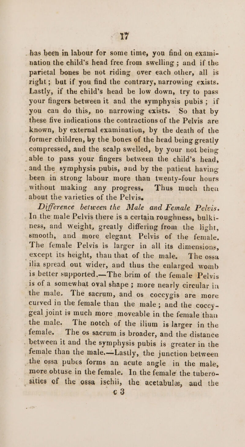 _ has been in labour for some time, you find on exami- nation the child’s head free from swelling ; and if the parietal bones be not riding over each other, all is right; but if you find the contrary, narrowing exists. Lastly, if the child’s head be low down, try to pass your fingers between it and the symphysis pubis; if you can do this, no narrowing exists. So that by these five indications the contractions of the Pelvis are known, by external examination, by the death of the former children, by the bones of the head being greatly compressed, and the scalp swelled, by your not being _able to pass your fingers between the child’s head, . and the symphysis pubis, and by the patient having been in strong labour more than twenty-four hours _without making any progress. Thus much then about the varieties of the Pelvis. Difference between the Male and Female Pelvis. In the male Pelvis there is a certain roughness, bulki- ness, and weight, greatly differing from the light, smooth, and more elegant Pelvis of the female. The female Pelvis is larger in all its dimensions, except its height, than that of the male, The ossa ilia spread out wider, and thus the enlarged womb is better supported.—The brim of the female Pelvis _is of a somewhat oval shape ; more nearly circular in the male. The sacrum, and os coccygis are more curved in the female than the male; and the coccy = geal joint is much more moveable in the female than the male. The notch of the ilium is larger in the female. The os sacrum is broader, and the distance . between it and the symphysis pubis is greater in the female than the male.—Lastly, the junction between the ossa pubes forms an acute angle in the male, more obtuse in the female. In the female’ the tubero- sities of the ossa ischii, the acetabula, and the c3