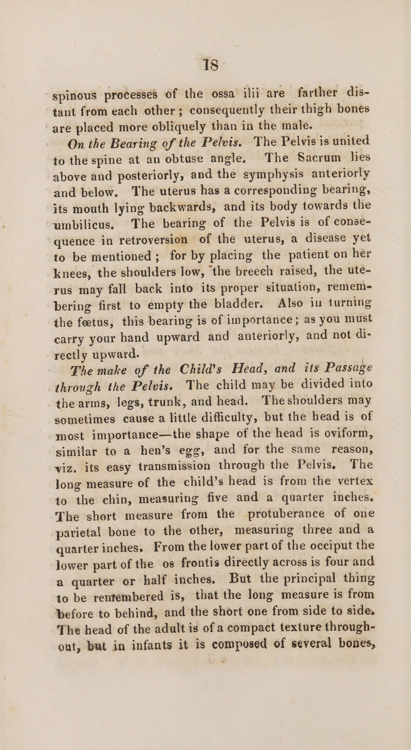 ‘spinous processes of the ossa ilii are farther dis- tant from each other ; consequently their thigh bones ‘are placed more obliquely than in the male. On the Bearing of the Pelvis. The Pelvis is united to the spine at an obtuse angle. The Sacrum hes above and posteriorly, and the symphysis anteriorly and below. The uterus has a corresponding bearing, its mouth lying backwards, and its body towards the umbilicus. The bearing of the Pelvis is of conse- “quence in retroversion of the uterus, a disease yet to be mentioned ; for by placing the patient on her knees, the shoulders low, the breech raised, the ute- rus may fall back into its proper situation, remem- bering first to empty the bladder. Also in turning the feetus, this bearing is of importanee; as you must carry your hand upward and anteriorly, and not di- rectly upward. The make of the Child’s Head, and its Passage through the Pelvis. The child may be divided into the arms, legs, trunk, and head. Theshoulders may sometimes cause a little difficulty, but the head is of most importance—the shape of the head is oviform, similar to a hen’s egg, and for the same reason, viz. its easy transmission through the Pelvis, The long measure of the child’s head is from the vertex to the chin, measuring five and a quarter inehes. The short measure from the protuberance of one parietal bone to the other, measuring three and a quarter inches. From the lower part of the occiput the lower part of the os frontis directly across is four and a quarter or half inches. But the principal thing to be rentembered is, that the long measure is from before to behind, and the short one from side to side. The head of the adult is of a compact texture through- out, but in infants it is composed of several bones,