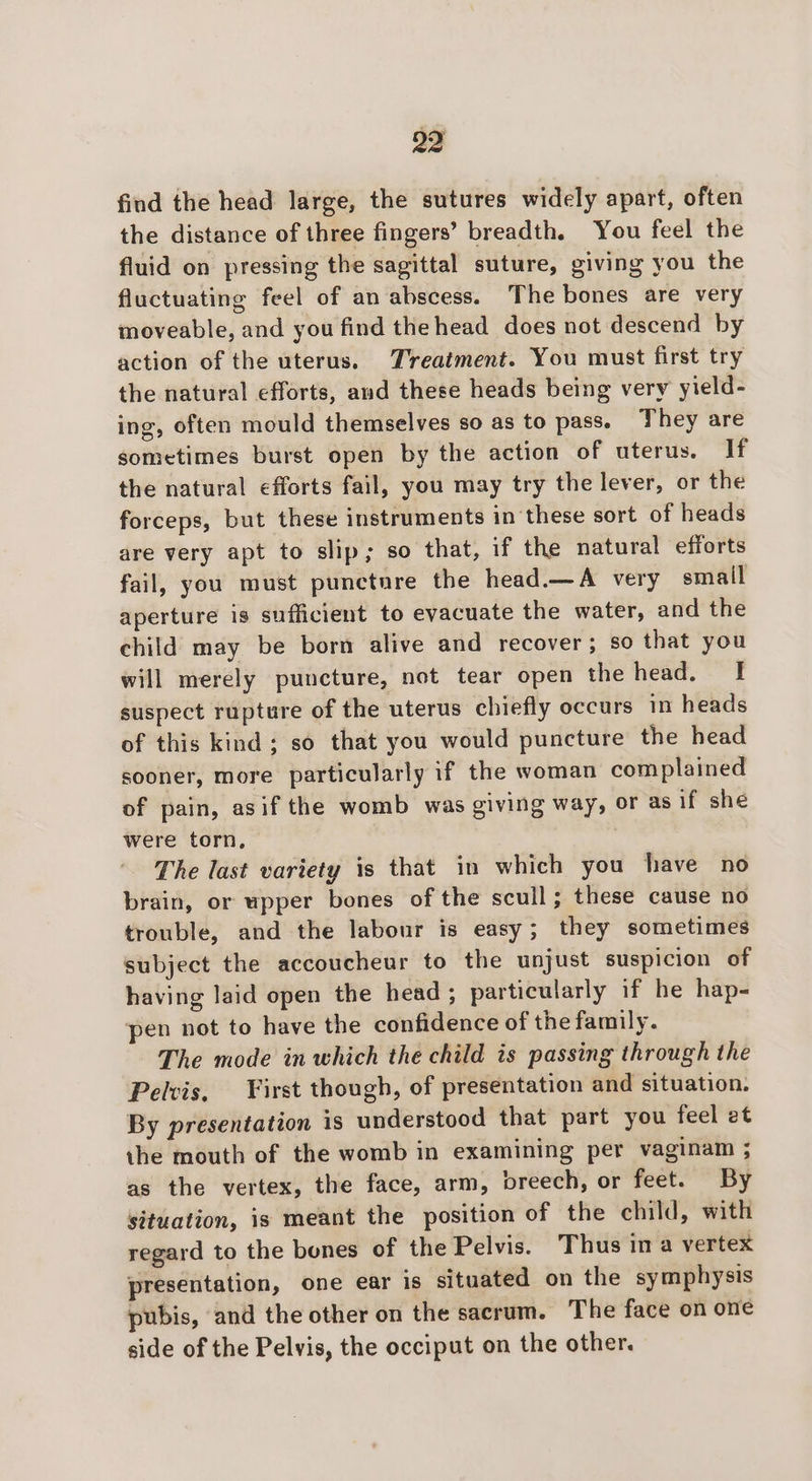 find the head large, the sutures widely apart, often the distance of three fingers’ breadth. You feel the fluid on pressing the sagittal suture, giving you the fluctuating feel of an abscess. The bones are very moveable, and you find the head does not descend by action of the uterus. Treatment. You must first try the natural efforts, and these heads being very yield- ing, often mould themselves so as to pass. They are sometimes burst open by the action of uterus. If the natural efforts fail, you may try the lever, or the forceps, but these instruments in these sort of heads are very apt to slip; so that, if the natural efforts fail, you must punctnre the head.—A very small aperture is sufficient to evacuate the water, and the child may be born alive and recover; so that you will merely puncture, not tear open the head. | suspect rupture of the uterus chiefly occurs in heads of this kind ; so that you would puncture the head sooner, more particularly if the woman complained of pain, asif the womb was giving way, or as if she were torn, The last variety is that in which you have no brain, or upper bones of the scull; these cause no trouble, and the labour is easy; they sometimes subject the accoucheur to the unjust suspicion of having laid open the head ; particularly if he hap- pen not to have the confidence of the family. The mode in which the child is passing through the Pelvis, First though, of presentation and situation. By presentation is understood that part you feel et the mouth of the womb in examining per vaginam ; as the vertex, the face, arm, breech, or feet. By situation, is meant the position of the child, with regard to the bones of the Pelvis. Thus ina vertex presentation, one ear is situated on the symphysis pubis, and the other on the sacrum. The face on one side of the Pelvis, the occiput on the other.