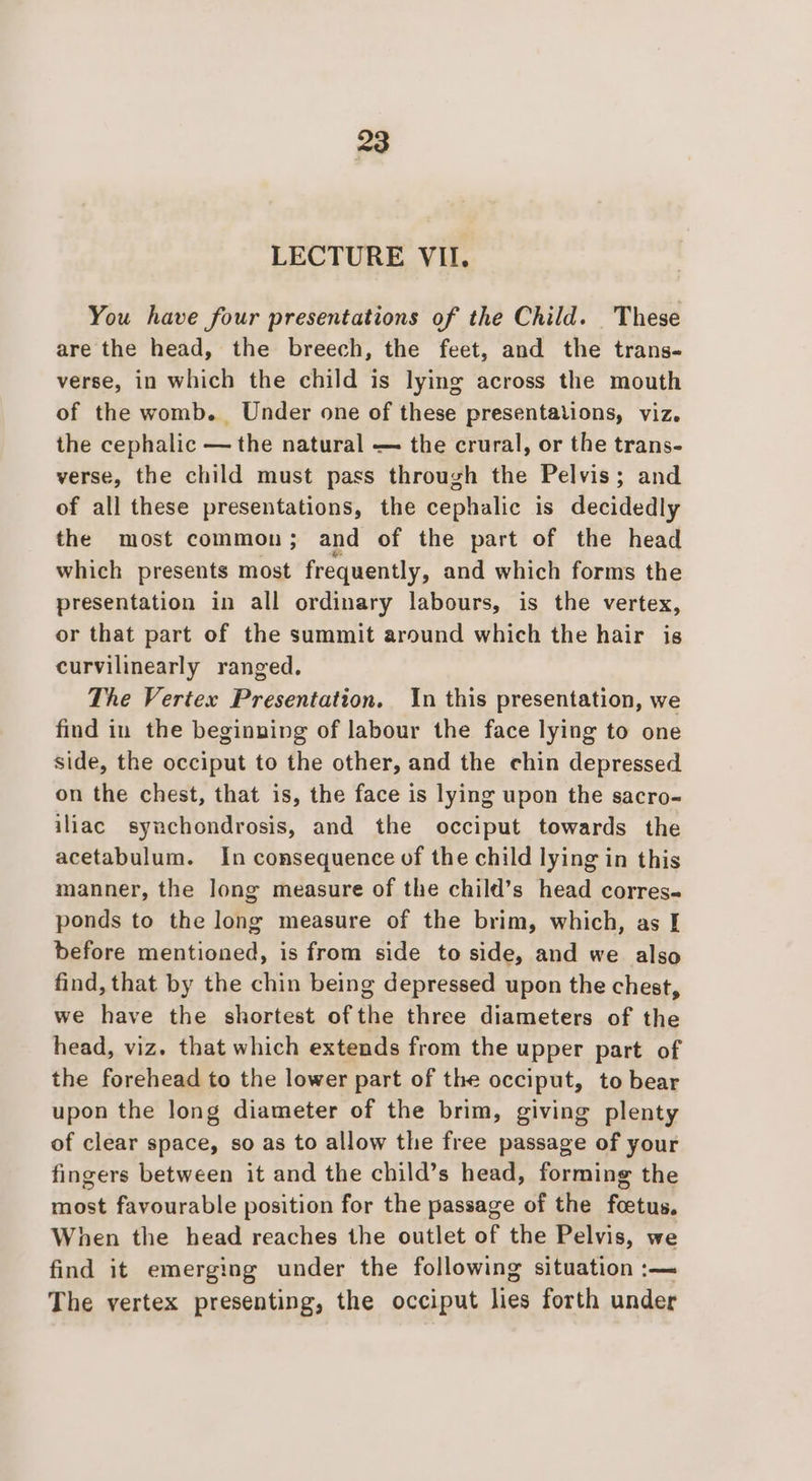 LECTURE VII. You have four presentations of the Child. These are the head, the breech, the feet, and the trans. verse, in which the child is lying across the mouth of the womb. Under one of these presentations, viz. the cephalic — the natural — the crural, or the trans- verse, the child must pass through the Pelvis; and of all these presentations, the cephalic is decidedly the most common; and of the part of the head which presents most frequently, and which forms the presentation in all ordinary labours, is the vertex, or that part of the summit around which the hair is curvilinearly ranged. The Vertex Presentation. In this presentation, we find in the beginning of labour the face lying to one side, the occiput to the other, and the chin depressed on the chest, that is, the face is lying upon the sacro- iliac synchondrosis, and the occiput towards the acetabulum. In consequence of the child lying in this manner, the long measure of the child’s head corres- ponds to the long measure of the brim, which, as I before mentioned, is from side to side, and we also find, that by the chin being depressed upon the chest, we have the shortest ofthe three diameters of the head, viz. that which extends from the upper part of the forehead to the lower part of the occiput, to bear upon the long diameter of the brim, giving plenty of clear space, so as to allow the free passage of your fingers between it and the child’s head, forming the most favourable position for the passage of the foetus, When the head reaches the outlet of the Pelvis, we find it emerging under the following situation :— The vertex presenting, the occiput lies forth under