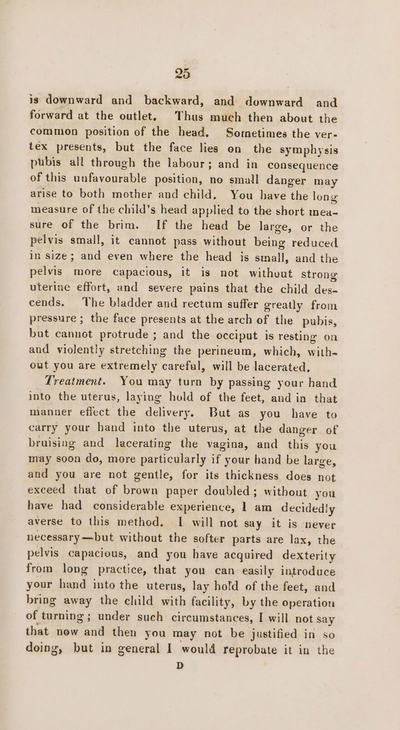 is downward and backward, and downward and forward at the outlet. Thus much then about the common position of the head. Sometimes the ver- tex presents, but the face lies on the symphysis pubis all through the labour; and in consequence of this nefisanrable position, no small danger may arise to both mother and child. You have the long measure of the child’s head applied to the short mea- sure of the brim. If the head be large, or the pelvis small, it cannot pass without being reduced in size; and even where the head is small, and the pelvis more capacious, it is not without strong uterine effort, and severe pains that the child oi cends. The bladder and rectum suffer greatly from pressure ; the face presents at the arch of the pubis, but cannot protrude ; and the occiput is resting on and violently stretching the perineum, which, with- out you are extremely careful, will be lacerated, Treatment. You may turn by passing your hand into the uterus, laying hold of the feet, and in that manner effect the delivery. But as you have to carry your hand into the uterus, at the danger of bruising and lacerating the vagina, and sig you may soon do, more Carticd arly if your hand be large, and you are not gentle, for its thickness does not exceed that of brown paper doubled ; without you have had considerable experience, 1 am decidedly averse to this method, I will not say it is never necessary —but without the softer parts are lax, the pelvis capacious, and you have acquired dexterity from long practice, that you can easily introduce your hand into the uterus, lay hold of the feet, and bring away the child with facility, by the operation of turning; under such circumstances, I will not say that now and then you may not be justified in so doing, but in general I would reprobate it in the D