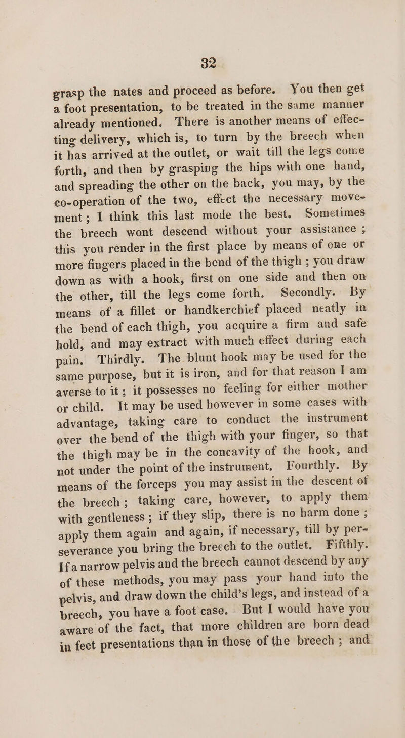 grasp the nates and proceed as before. You then get a foot presentation, to be treated in the same manuer already mentioned. There is another means of effec- ting delivery, which is, to turn by the breech when it has arrived at the outlet, or wait till the legs come forth, and then by grasping the hips with one hand, and spreading the other on the back, you may, by the co-operation of the two, eficct the necessary move- ment; I think this last mode the best. Sometimes the breech wont descend without your assisianee 5 this you render in the first place by means of one or more fingers placed in the bend of the thigh ; you draw down as with a hook, first on one side and then on the other, till the legs come forth. Secondly. By means of a fillet or handkerchief placed neatly in the bend of each thigh, you acquire a firm and safe hold, and may extract with much effect during each pain. Thirdly. The blunt hook may be used for the same purpose, but it is iron, and for that reason I am averse to it; it possesses no feeling for either mother or child. It may be used however in some cases with advantage, taking care to conduct the instrument over the bend of the thigh with your finger, so that the thigh may be in the concavity of the hook, and not under the point of the instrument. Fourthly. By means of the forceps you may assist in the descent of the breech; taking care, however, to apply them with gentleness ; if they slip, there is no harm done ; apply them again and again, if necessary, till by per- severance you bring the breech to the outlet. Fifthly. {fa narrow pelvis and the breech cannot descend by any of these methods, you may pass your hand into the pelvis, and draw down the child’s legs, and instead of a preech, you have a foot case. But I would have you aware of the fact, that more children are born dead in feet presentations than in those of the breech ; and