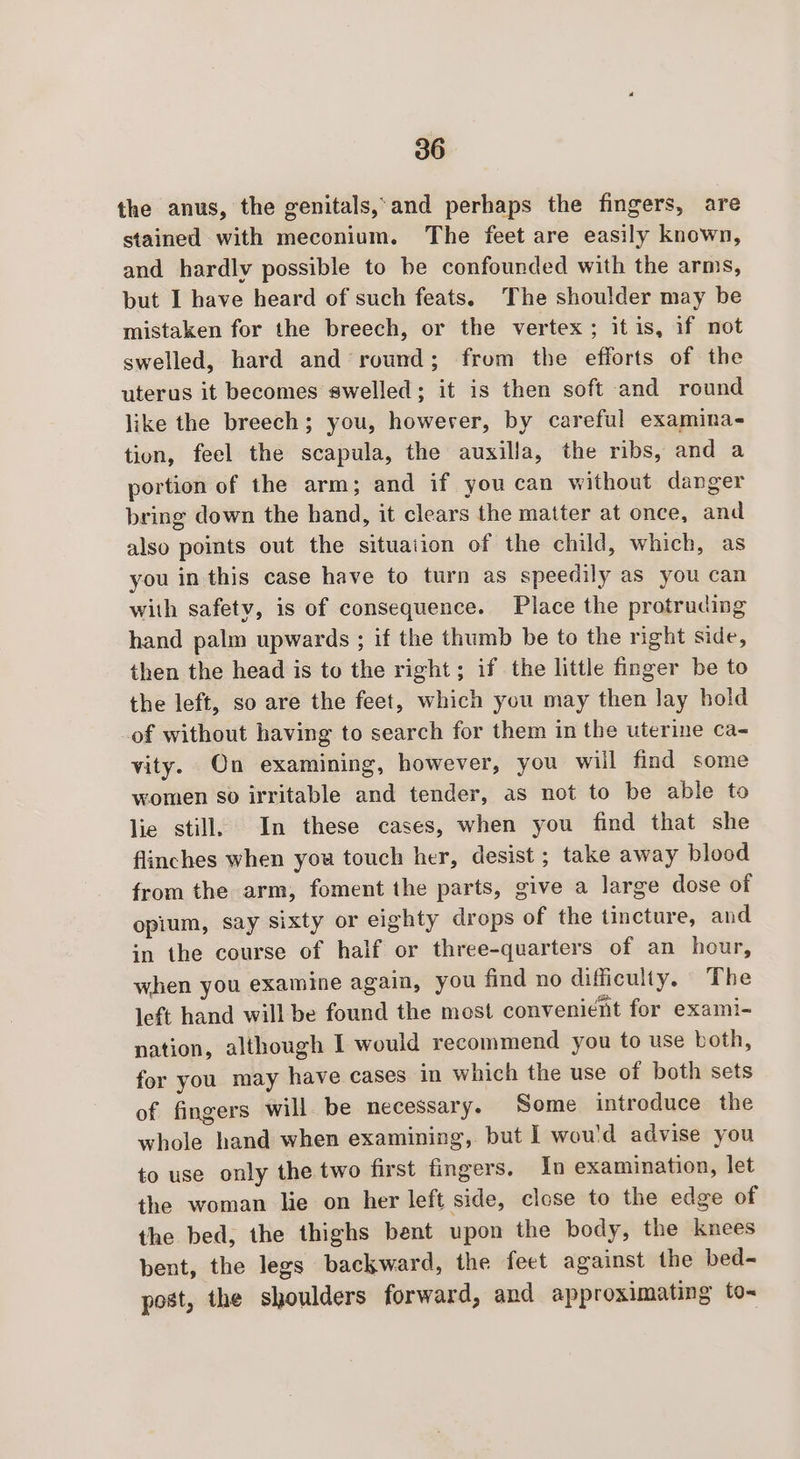 the anus, the genitals,-and perhaps the fingers, are stained with meconium. The feet are easily known, and hardlv possible to be confounded with the arms, but I have heard of such feats. The shoulder may be mistaken for the breech, or the vertex ; it is, if not swelled, hard and round; from the efforts of the uterus it becomes swelled; it is then soft and round like the breech; you, however, by careful examina- tion, feel the scapula, the auxilla, the ribs, and a portion of the arm; and if you can without danger bring down the hand, it clears the matter at once, and also points out the situaiion of the child, which, as you in this case have to turn as speedily as you can with safety, is of consequence. Place the protruding hand palm upwards ; if the thumb be to the right side, then the head is to the right; if the little finger be to the left, so are the feet, which you may then lay hold of without having to search for them in the uterine ca- vity. On examining, however, you will find some women so irritable and tender, as not to be able to lie still, In these cases, when you find that she flinches when you touch her, desist ; take away blood from the arm, foment the parts, give a large dose of opium, say sixty or eighty drops of the tincture, and in the course of half or three-quarters of an hour, when you examine again, you find no difficulty. The left hand will be found the most convenient for exami- nation, although I would recommend you to use both, for you may have cases in which the use of both sets of fingers will be necessary. Some introduce the whole hand when examining, but I wou'd advise you to use only the two first fingers. In examination, let the woman lie on her left side, close to the edge of the bed, the thighs bent upon the body, the knees bent, the legs backward, the feet against the bed-~ post, the shoulders forward, and approximating to-