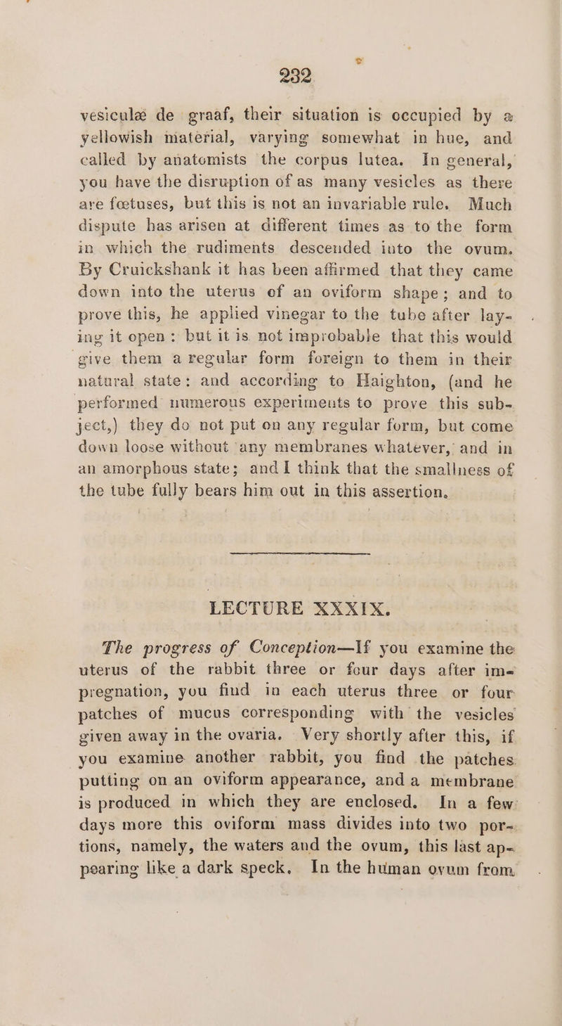 vesicule de graaf, their situation is cecupied by a yellowish material, varying somewhat in hue, and called by anatomists the corpus lutea. In general, you have the disruption of as many vesicles as there are foetuses, but this is not an invariable rule. Much dispute has arisen at different times as to the form in which the rudiments descended into the ovum. By Cruickshank it has been affirmed that they came down into the uterus of an oviform shape; and to prove this, he applied vinegar to the tube after lay- ing it open: but itis not improbable that this would give them aregular form foreign to them in their natural state; and according to Haighton, (and he performed numerous experiments to prove this sub- yect,) they do not put on any regular form, but come down loose without ‘any membranes whatever, and in an amorphous state; and I think that the smallness of the tube fully bears him out in this assertion. LECTURE XXXIX. The progress of Conception—If you examine the uterus of the rabbit three or four days after ime pregnation, you find in each uterus three or four patches of mucus corresponding with the vesicles given away in the ovaria. Very shortly after this, if you examine another rabbit, you find the patches. putting on an oviform appearance, and a membrane is produced in which they are enclosed. In a few days more this oviform mass divides into two por- tions, namely, the waters and the ovum, this last ap~ pearing like a dark speck, In the human ovum from