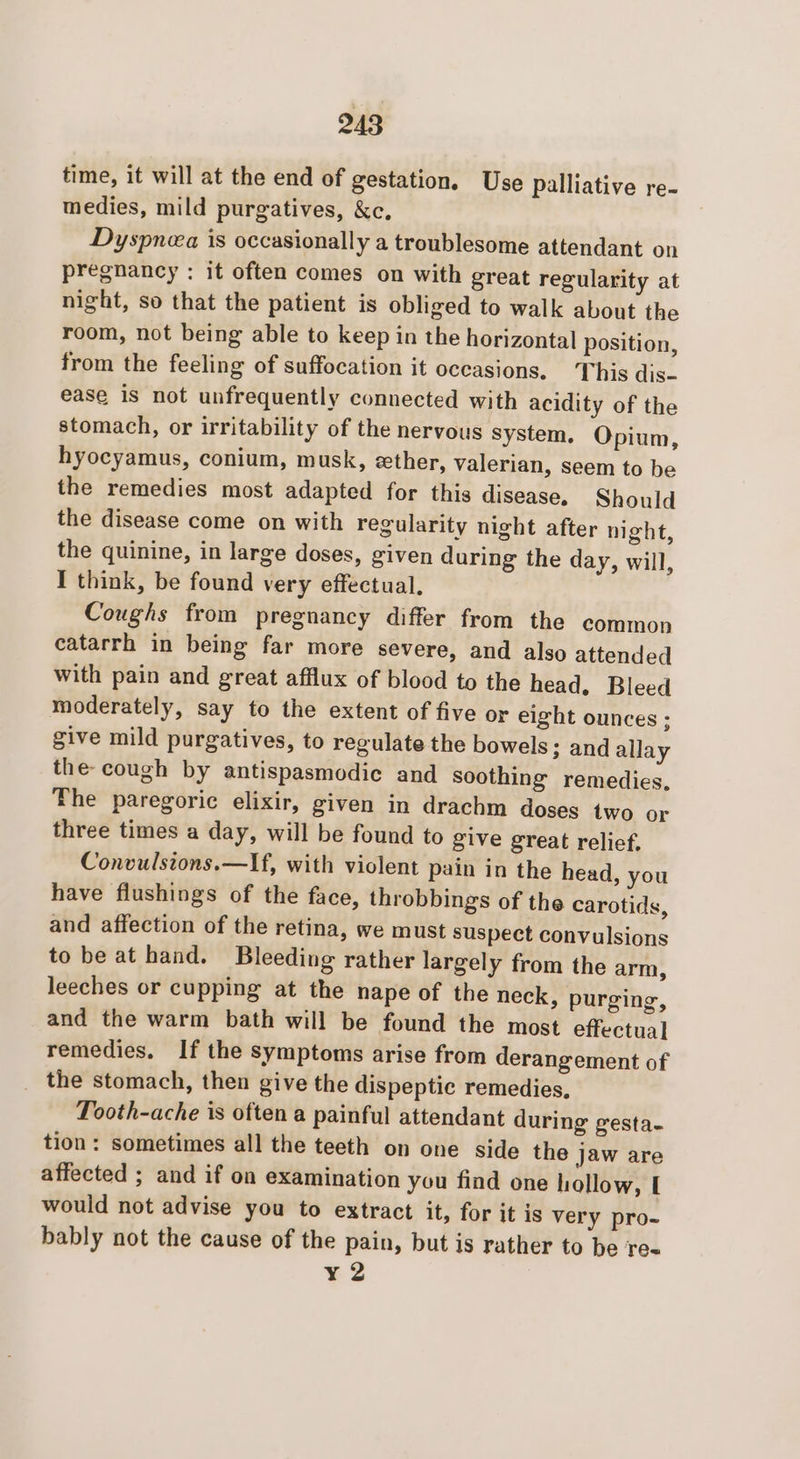 time, it will at the end of gestation, Use palliative re- medies, mild purgatives, &amp;c. Dyspnea is occasionally a troublesome attendant on pregnancy : it often comes on with great regularity at night, so that the patient is obliged to walk about the room, not being able to keep in the horizontal position, from the feeling of suffocation it occasions. This dis- ease is not unfrequently connected with acidity of the stomach, or irritability of the nervous System. Opium, hyocyamus, conium, musk, ether, valerian, seem to be the remedies most adapted for this disease, Should the disease come on with regularity night after night, the quinine, in large doses, given during the day, will, I think, be found very effectual. Coughs from pregnancy differ from the common catarrh in being far more severe, and also attended with pain and great afflux of blood to the head, Bleed moderately, say to the extent of five or eight ounces ; give mild purgatives, to regulate the bowels ; and allay the- cough by antispasmodic and soothing remedies, The paregoric elixir, given in drachm doses two or three times a day, will be found to give great relief, Convulsions.—If, with violent pain in the head, you have flushings of the face, throbbings of the carotids, and affection of the retina, we must suspect convulsions to be at hand. Bleeding rather largely from the arm, leeches or cupping at the nape of the neck, purging, and the warm bath will be found the most effectual remedies. If the symptoms arise from derangement of _ the stomach, then give the dispeptic remedies, Tooth-ache is often a painful attendant during gesta- tion: sometimes all the teeth on one side the jaw are affected ; and if on examination you find one hollow, I would not advise you to extract it, for it is very pro- bably not the cause of the pain, but is rather to be re ¥2