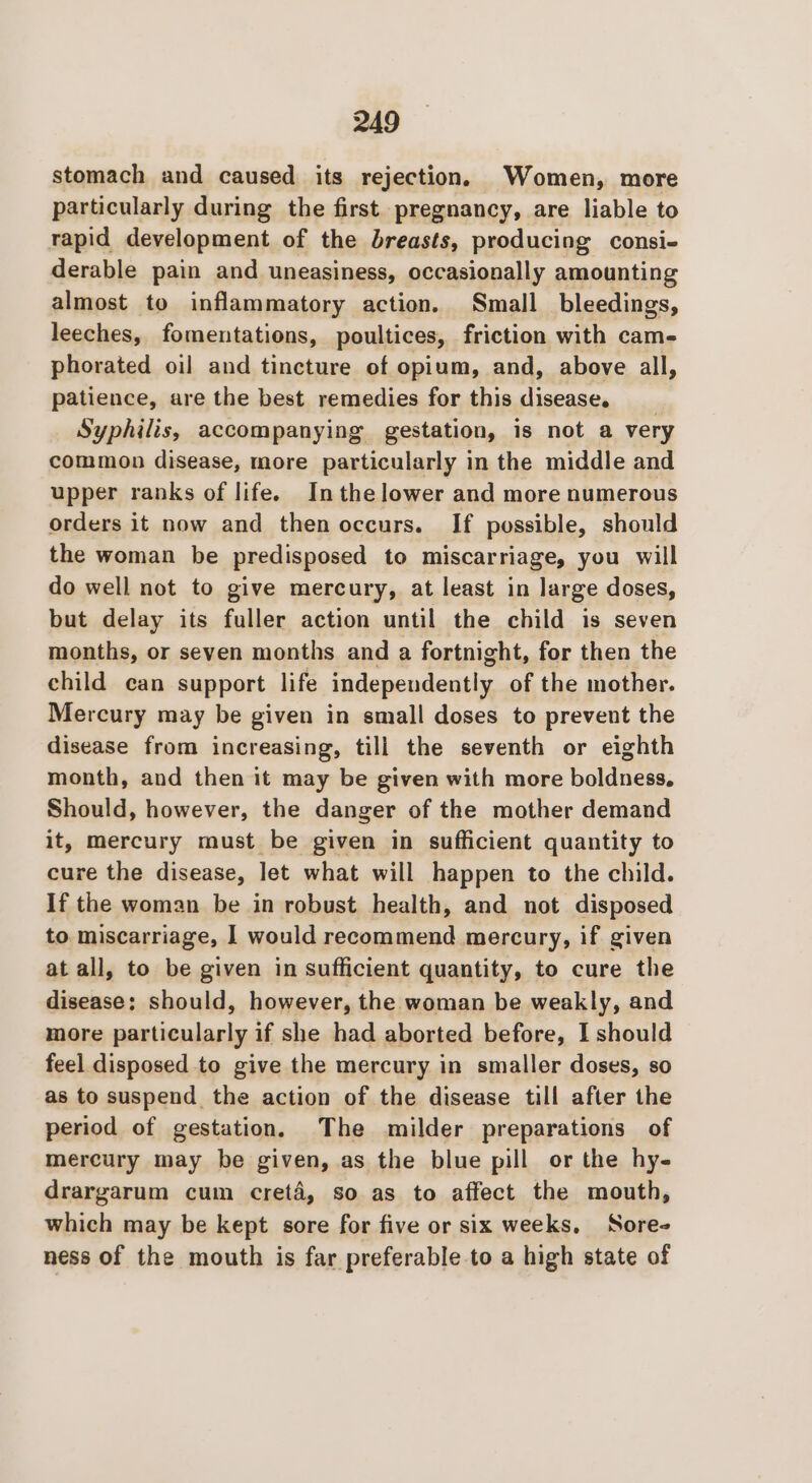 stomach and caused its rejection, Women, more particularly during the first. pregnancy, are liable to rapid development of the breasts, producing consi- derable pain and uneasiness, occasionally amounting almost to inflammatory action. Small bleedings, leeches, fomentations, poultices, friction with cam- phorated oil and tincture of opium, and, above all, patience, are the best remedies for this disease. Syphilis, accompanying gestation, is not a very common disease, more particularly in the middle and upper ranks of life. Inthelower and more numerous orders it now and then occurs. If possible, should the woman be predisposed to miscarriage, you will do well not to give mercury, at least in large doses, but delay its fuller action until the child is seven months, or seven months and a fortnight, for then the child can support life independently of the mother. Mercury may be given in small doses to prevent the disease from increasing, till the seventh or eighth month, and then it may be given with more boldness. Should, however, the danger of the mother demand it, mercury must be given in sufficient quantity to cure the disease, let what will happen to the child. If the woman be in robust health, and not disposed to miscarriage, 1 would recommend mercury, if given at all, to be given in sufficient quantity, to cure the disease; should, however, the woman be weakly, and more particularly if she had aborted before, I should feel disposed to give the mercury in smaller doses, so as to suspend the action of the disease till after the period of gestation. The milder preparations of mercury may be given, as the blue pill or the hy- drargarum cum creté, so as to affect the mouth, which may be kept sore for five or six weeks. Sore- ness of the mouth is far preferable to a high state of