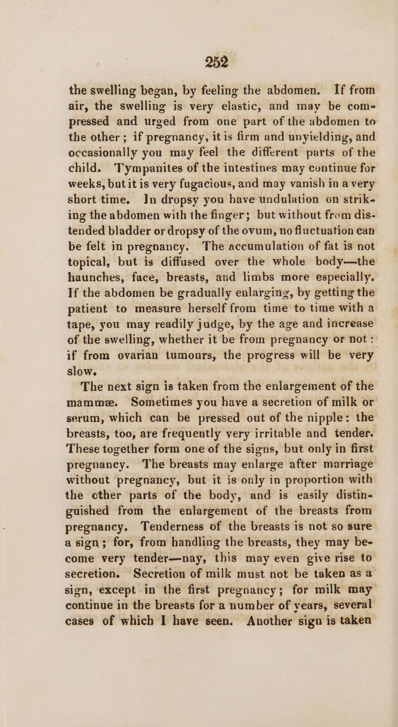 the swelling began, by feeling the abdomen. If from air, the swelling is very elastic, and may be com- pressed and urged from one part of the abdomen to the other ; if pregnancy, it is firm and unyielding, and occasionally you may feel the different parts of the child. Tympanites of the intestines may continue for weeks, but it is very fugacious, and may vanish in a very short time. Jn dropsy you have undulation on strik« ing the abdomen with the finger; but without from dis- tended bladder or dropsy of the ovum, no fluctuation can be felt in pregnancy. The accumulation of fat is not topical, but is diffused over the whole body—the haunches, face, breasts, and limbs more especially. If the abdomen be gradually enlarging, by getting the patient to measure herself from time to time with a tape, you may readily judge, by the age and increase’ of the swelling, whether it be from pregnancy or not :: if from ovarian tumours, the progress will be very slow. The next sign is taken from the enlargement of the mamme. Sometimes you have a secretion of milk or serum, which can be pressed out of the nipple: the breasts, too, are frequently very irritable and tender. These together form one of the signs, but only in first pregnancy. The breasts may enlarge after marriage without pregnancy, but it is only in proportion with the other parts of the body, and is easily distin- guished from the enlargement of the breasts from pregnancy. Tenderness of the breasts is not so sure a sign; for, from handling the breasts, they may be- come very tender—nay, this may even give rise to secretion. Secretion of milk must not be taken as a sign, ‘except in the first pregnancy; for milk may continue in the breasts for a number of years, several cases of which I have seen. Another sign is taken