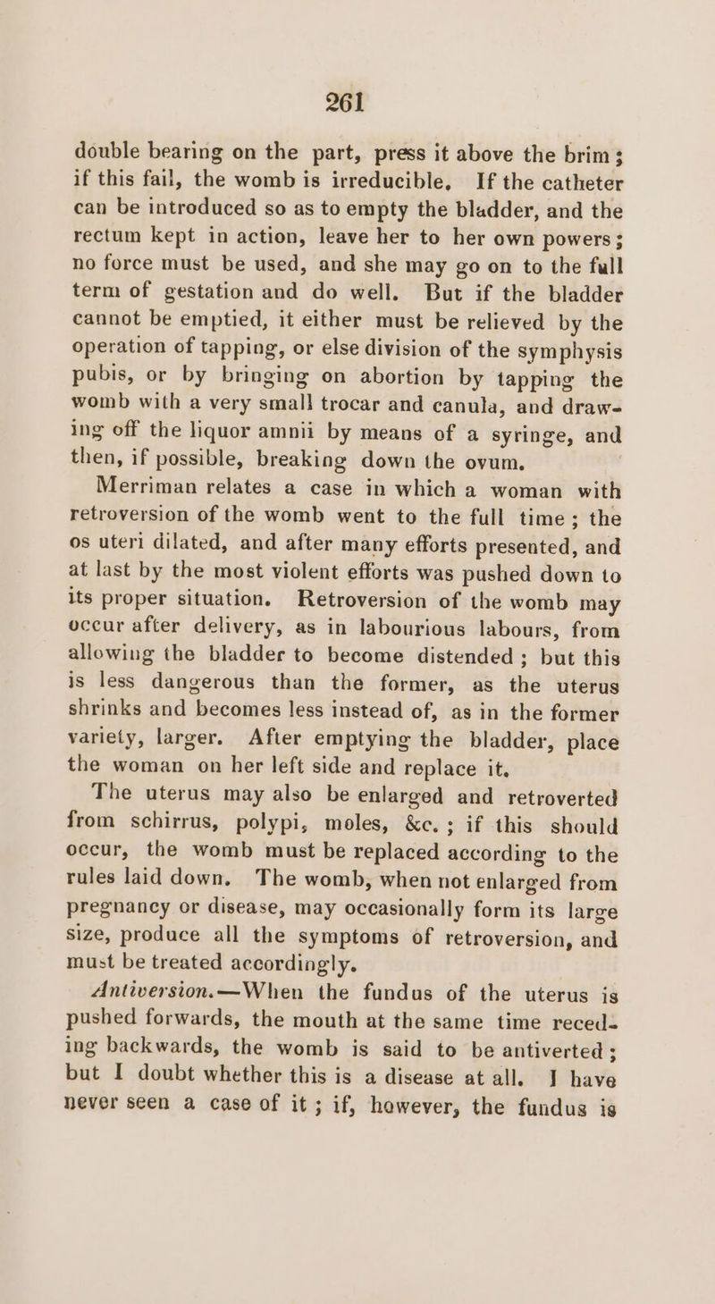 double bearing on the part, press it above the brim; if this fail, the womb is irreducible, If the catheter can be introduced so as to empty the bladder, and the rectum kept in action, leave her to her own powers; no force must be used, and she may go on to the full term of gestation and do well. But if the bladder cannot be emptied, it either must be relieved by the operation of tapping, or else division of the symphysis pubis, or by bringing on abortion by tapping the womb with a very small trocar and canula, and draw- ing off the liquor amnii by means of a syringe, and then, if possible, breaking down the ovum. Merriman relates a case in which a woman with retroversion of the womb went to the full time; the os uteri dilated, and after many efforts presented, and at last by the most violent efforts was pushed down to its proper situation. Retroversion of the womb may occur after delivery, as in labourious labours, from allowing the bladder to become distended ; but this is less dangerous than the former, as the uterus shrinks and becomes less instead of, as in the former variety, larger. After emptying the bladder, place the woman on her left side and replace it. The uterus may also be enlarged and retroverted from schirrus, polypi, moles, &amp;c.; if this should occur, the womb must be replaced according to the rules laid down, The womb, when not enlarged from pregnancy or disease, may occasionally form its large size, produce all the symptoms of retroversion, and must be treated accordingly. Antiversion.—When the fundus of the uterus is pushed forwards, the mouth at the same time recedes ing backwards, the womb is said to be antiverted ; but I doubt whether this is a disease at all. J have never seen a case of it ; if, however, the fundus is