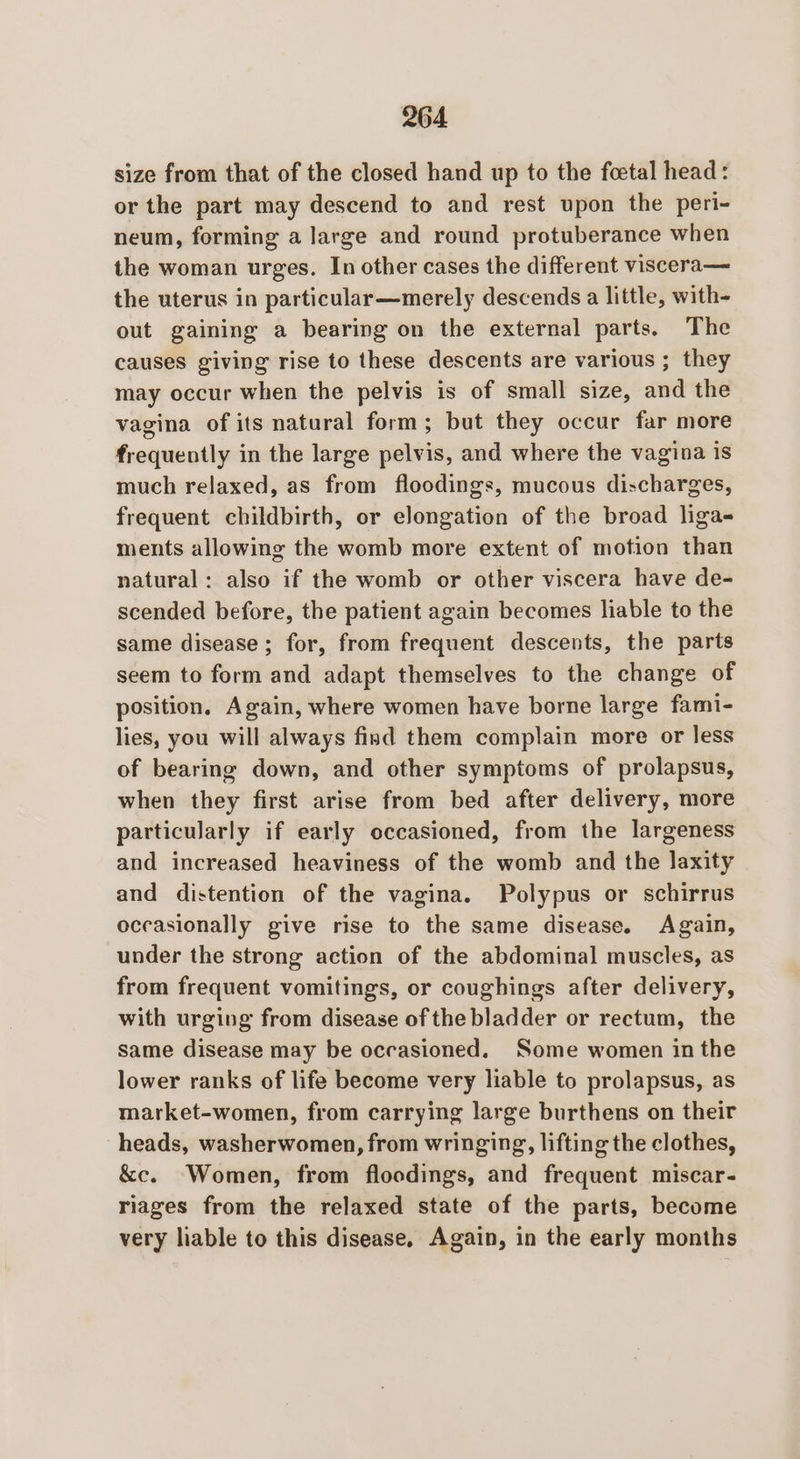 size from that of the closed hand up to the foetal head: or the part may descend to and rest upon the peri- neum, forming a large and round protuberance when the woman urges. In other cases the different viscera— the uterus in particular—merely descends a little, with- out gaining a bearing on the external parts. The causes giving rise to these descents are various ; they may occur when the pelvis is of small size, and the vagina of its natural form; but they occur far more frequently in the large pelvis, and where the vagina is much relaxed, as from floodings, mucous discharges, frequent childbirth, or elongation of the broad liga- ments allowing the womb more extent of motion than natural: also if the womb or other viscera have de- scended before, the patient again becomes liable to the same disease; for, from frequent descents, the parts seem to form and adapt themselves to the change of position. Again, where women have borne large fami- lies, you will always fisd them complain more or less of bearing down, and other symptoms of prolapsus, when they first arise from bed after delivery, more particularly if early occasioned, from the largeness and increased heaviness of the womb and the laxity and distention of the vagina. Polypus or schirrus occasionally give rise to the same disease. Again, under the strong action of the abdominal muscles, as from frequent vomitings, or coughings after delivery, with urging from disease of the bladder or rectum, the same disease may be occasioned. Some women in the lower ranks of life become very liable to prolapsus, as market-women, from carrying large burthens on their heads, washerwomen, from wringing, lifting the clothes, &amp;c. Women, from floodings, and frequent miscar- riages from the relaxed state of the parts, become very liable to this disease, Again, in the early months