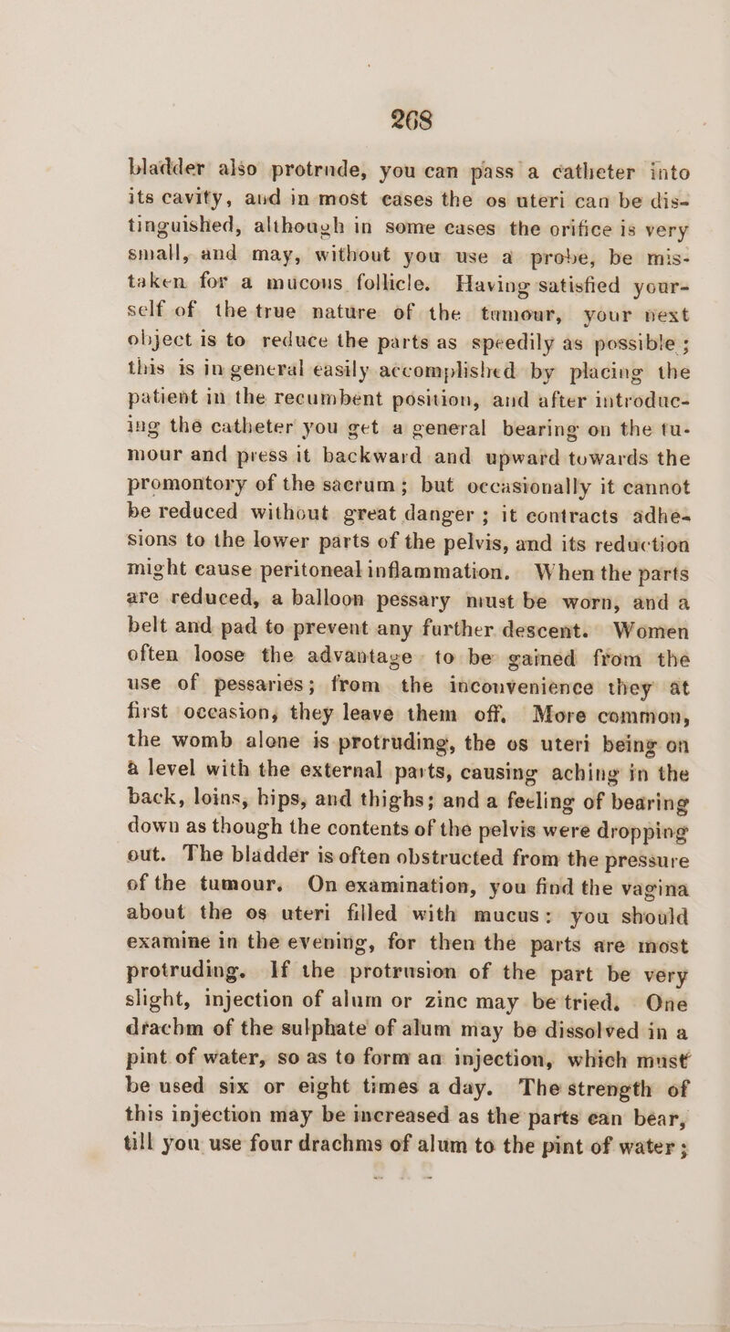 bladder also protrnde, you can pass a catheter into its cavity, aud in most eases the os uteri can be dis- tinguished, although in some cases the orifice is very small, and may, without you use a probe, be mis- taken for a mucous follicle. Having satisfied your- self of the true nature of the temour, your next object is to reduce the parts as speedily as possible ; this is in general easily accomplished by placing the patient in the recumbent position, and after introduc- ing the catheter you get a general bearing on the tu- mour and press it backward and upward towards the promontory of the sacrum; but occasionally it cannot be reduced without great danger; it contracts adhe- sions to the lower parts of the pelvis, and its reduction might cause peritonealinflammation. When the parts are reduced, a balloon pessary niust be worn, and a belt and pad to prevent any further descent. Women often loose the advantage to be gained from the use of pessanes; from the inconvenience they at first occasion, they leave them off. More common, the womb alone is protruding, the os uteri being on 4 level with the external parts, causing aching in the back, loins, hips, and thighs; and a fecling of bearing down as though the contents of the pelvis were dropping out. The bladder is often obstructed from the pressure of the tumour, On examination, you find the vagina about the os uteri filled with mucus: you should examine in the evening, for then the parts are most protruding. If the protrusion of the part be very slight, injection of alum or zinc may be tried. One drachm of the sulphate of alum may be dissolved in a pint of water, so as to form aa injection, which must’ be used six or eight times a day. The strength of this injection may be increased as the parts ean bear, till you use four drachms of alum to the pint of water ;