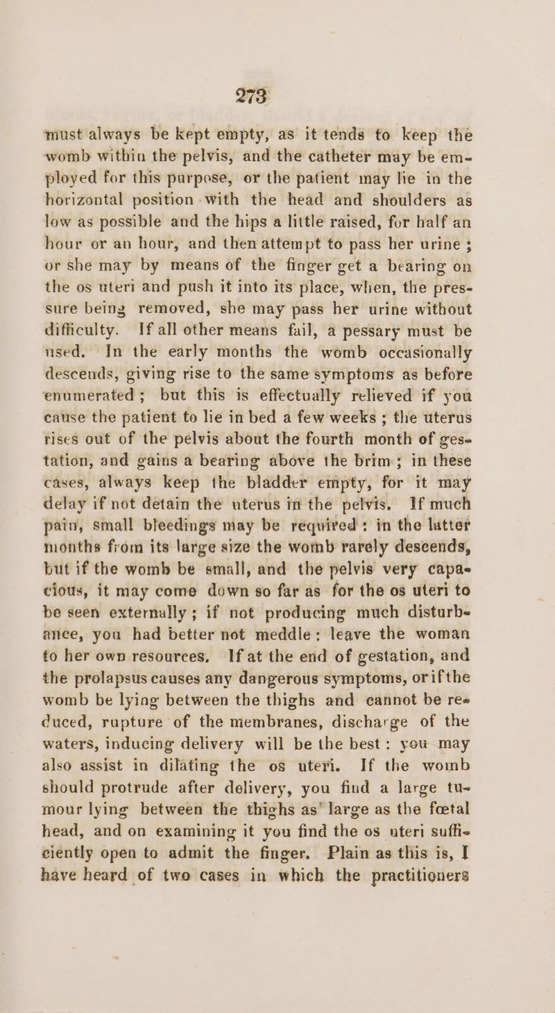 must always be kept empty, as it tends to keep the womb within the pelvis, and the catheter may be em- ployed for this purpose, or the patient may lie in the horizontal position with the head and shoulders as low as possible and the hips a little raised, for half an hour or an hour, and then attempt to pass her urine ; or She may by means of the finger get a bearing on the os uteri and push it into its place, when, the pres- sure being removed, she may pass her urine without difficulty. If all other means fail, a pessary must be used. In the early months the womb occasionally descends, giving rise to the same symptoms as before enumerated ; but fhis is effectually relieved if you cause the patient to lie in bed a few weeks ; the uterus rises out of the pelvis about the fourth month of ges- tation, and gains a bearing above the brim; in these cases, always keep the bladder empty, for it may delay if not detain the uterus in the pelvis. If much pain, small bleedings may be required: in the latter months from its large size the womb rarely descends, but if the womb be small, and the pelvis very capas cious, it may come down so far as for the os uteri to be seen externally ; if not producing much disturbe ance, you had better not meddle: leave the woman fo her own resources, If at the end of gestation, and the prolapsus causes any dangerous symptoms, orifthe womb be lying between the thighs and cannot be re duced, rupture of the membranes, discharge of the waters, inducing delivery will be the best: you may also assist in dilating the os uteri. If the womb should protrude after delivery, you find a large tu- mour lying between the thighs as® large as the feetal head, and on examining it you find the os uteri suffie- ciently open to admit the finger. Plain as this is, I have heard of two cases in which the practitioners