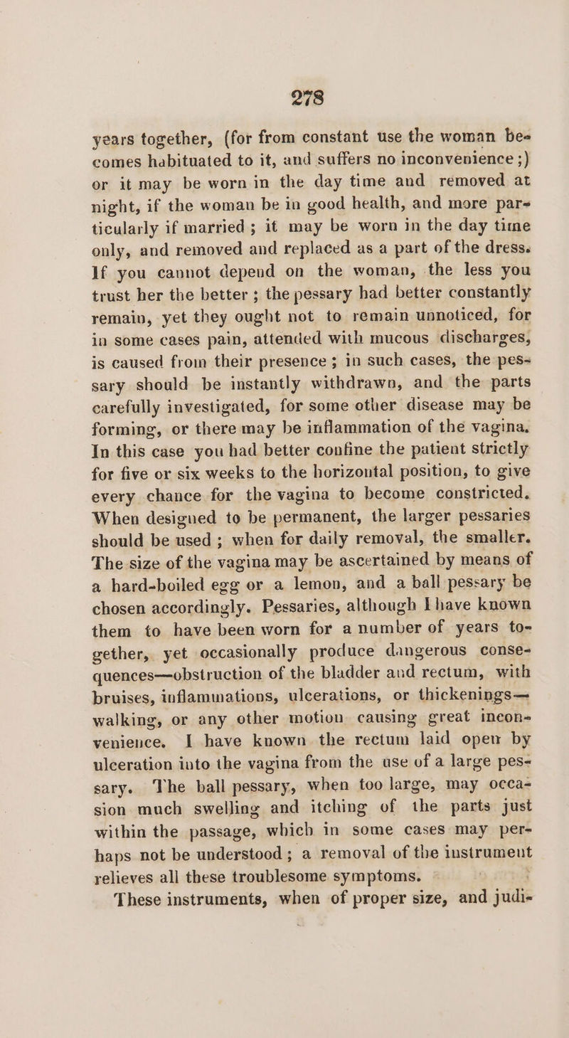 years together, (for from constant use the woman be- comes habituated to it, and suffers no inconvenience ;) or it may be worn in the day time and removed at night, if the woman be in good health, and more par- ticularly if married ; it may be worn in the day time only, and removed and replaced as a part of the dress. If you cannot depend on the woman, the less you trust her the better ; the pessary had better constantly remain, yet they ought not to remain unnoticed, for in some cases pain, attended with mucous discharges, is caused from their presence ; in such cases, the pes- sary should be instantly withdrawn, and the parts carefully investigated, for some other disease may be forming, or there may be inflammation of the vagina. In this case you had better confine the patient strictly for five or six weeks to the horizontal position, to give every chance for the vagina to become constricted. When designed to be permanent, the larger pessaries should be used ; when for daily removal, the smaller. The size of the vagina may be ascertained by means of a hard-boiled egg or a lemon, and a ball pessary be chosen accordingly. Pessaries, although [have known them to have been worn for a number of years to- gether, yet occasionally produce dangerous conse- quences—obstruction of the bladder and rectum, with bruises, inflammations, ulcerations, or thickenings— walking, or any other motion causing great ineon- venience. I have known the rectum laid open by ulceration into the vagina from the use of a large pes- sary. The ball pessary, when too large, may occa- sion much swelling and itching of the parts just within the passage, which in some cases may per- haps not be understood ; a removal of the instrument relieves all these troublesome symptoms. These instruments, when of proper size, and judie