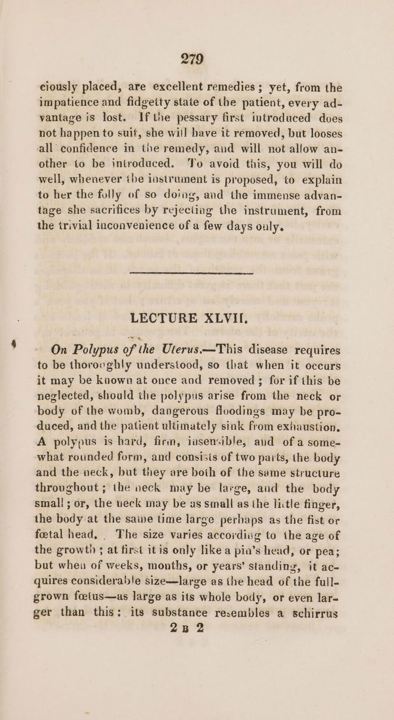 ciously placed, are excellent remedies ; yet, from the impatience and fidgetty state of the patient, every ad- vantage is lost. Ifthe pessary first introduced does not happen to suit, she will have it removed, but looses all confidence in the remedy, aud will not allow an- other to be introduced. To avoid this, you will do well, whenever the instrument is proposed, to explain to her the folly of so doing, and the immense advan- tage she sacrifices by rejecting the instrument, from the trivial inconvenience of a few days oly. LECTURE XLVII. On Polypus of the Uterus.—This disease requires to be thorovghly understood, so that when it occurs it may be known at once and removed ; for if this be neglected, should the polypus arise from the neck or body of the womb, dangerous fluodings may be pro- duced, and the patient ultimately sink from exhaustion. A polypus is hard, firm, iasensible, and of a some- what rounded form, and consisis of two paits, the body and the neck, but they are both of the same structure throughout ; the neck may be large, and the body small ; or, the ueck may be as small as the litle finger, the body at the sawe time large perhaps as the fist or foetal head, . The size varies accordivg to the age of the growth ; at first itis only like a pin’s head, or pea; but whea of weeks, months, or years’ standing, it ac- quires considerable size—large as the head of the full- grown foetus—as large as its whole body, or even lar- ger than this: its substance resembles a schirrus 2B 2