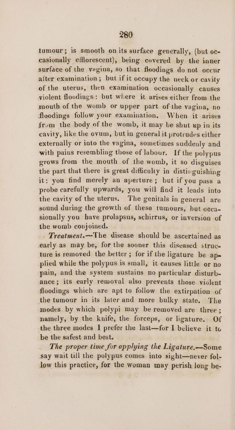 tumour; is smooth onits surface generally, (but oc- casionally efflorescent), being covered by the inner surface of the vagina, So that fleodings do not occur after examination; but if it occupy the neck or cavity of the uterus, then examination oceasionally causes violent floodings.: but where it arises either from the mouth of the womb or upper part of the vagina, no floodings follow your examination, When it arises from the body of the womb, it may be shut up in its cavity, like the ovum, but in general it protrudes either externally or into the vagina, sometimes suddenly and with pains resembling those of labour. If the polypus crows from the mouth of the womb, it so disguises the part that there is great difficulty in distinguishing it: you find merely an aperture; but if you pass a probe carefully upwards, you will find it leads into the cavity of the uterus. The genitals in general are sound during the growth of these tumours, but oeca- sionally you have prolapsus, schirrus, or inversion of the womb conjoined. . Treatment.~The disease should be ascertained as early as may be, for the sooner this diseased struc- ture is removed the better ; for if the ligature be ape plied while the polypus is small, it causes little or no pain, and the system sustains no particular disturb- ance; its early removal also prevents those violent floodings which are apt to follow the extirpation of the tumour in its later and more bulky state. The modes by which polypi may be removed are three; namely, by the knife, the forceps, or ligature. Of the three modes I prefer the last—for I believe it te be the safest and best. The proper time for applying the Ligature.—Some say wait till the polypus comes into sight—never fol- Jow this practice, for the woman may perish long he-