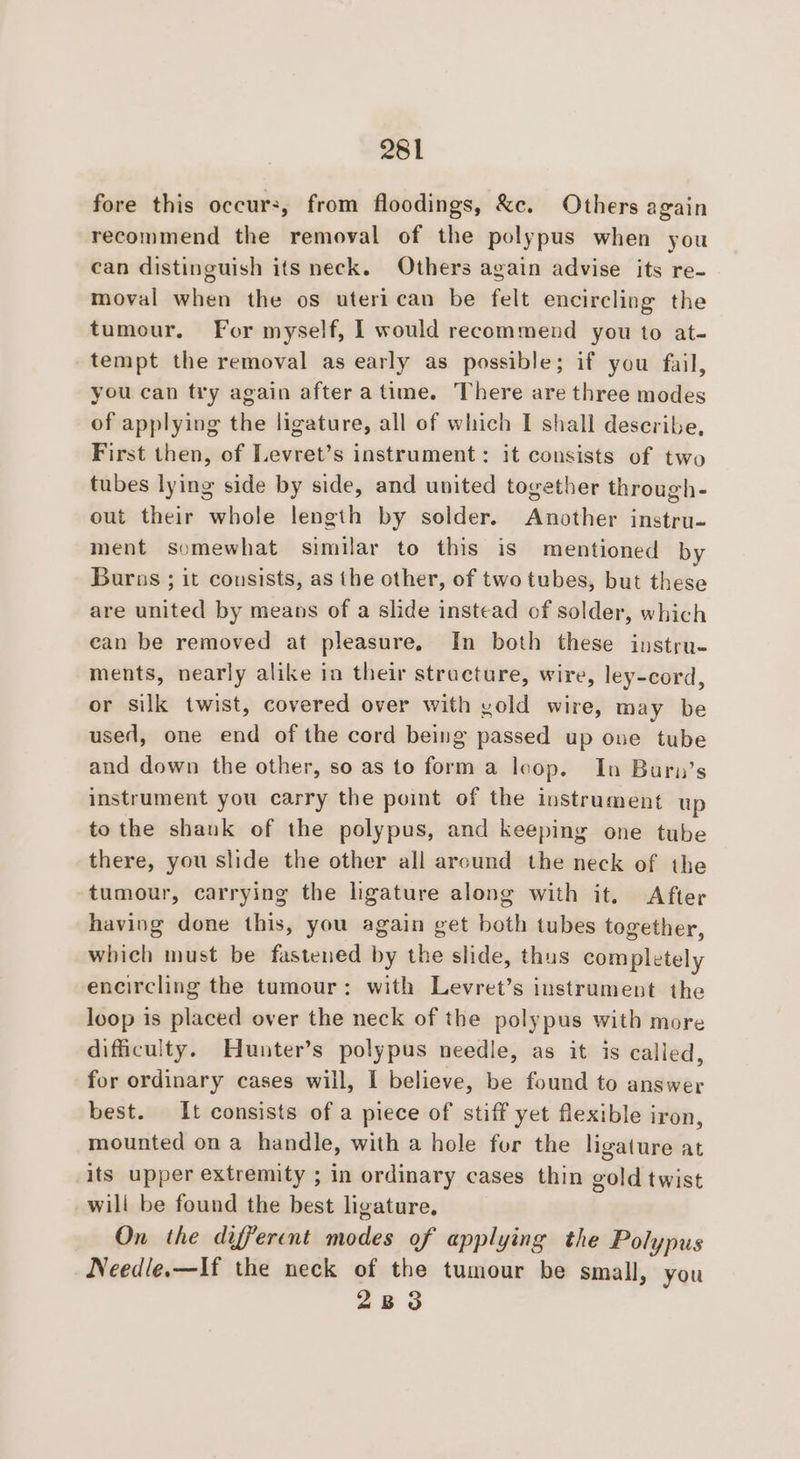 fore this occur, from floodings, &amp;c. Others again recommend the removal of the polypus when you can distinguish its neck. Others again advise its re- moval when the os uteri can be felt encircling the tumour. For myself, I would recommend you to at- tempt the removal as early as possible; if you fail, you can try again after atime. There are three modes of applying the ligature, all of which I shall describe, First then, of Levret’s instrument: it consists of two tubes lying side by side, and united together through- out their whole length by solder. Another instru- ment somewhat similar to this is mentioned by Buras ; it consists, as the other, of two tubes, but these are united by means of a slide instead of solder, which ean be removed at pleasure, In both these instru- ments, nearly alike in their structure, wire, ley-cord, or silk twist, covered over with yold wire, may be used, one end of the cord being passed up one tube and down the other, so as to forma loop. In Buri’s instrument you carry the point of the instrument up to the shank of the polypus, and keeping one tube there, you slide the other all arcund the neck of the tumour, carrying the ligature along with it. After having done this, you again get both tubes together, which must be fastened by the slide, thus completely encircling the tumour: with Levret’s instrument the loop is placed over the neck of the polypus with more difficulty. Hunter’s polypus needle, as it is called, for ordinary cases will, I believe, be found to answer best. It consists of a piece of stiff yet flexible iron, mounted on a handle, with a hole for the ligature at its upper extremity ; in ordinary cases thin gold twist will be found the best ligature. On the different modes of applying the Polypus Needie.—If the neck of the tumour be small, you 2833