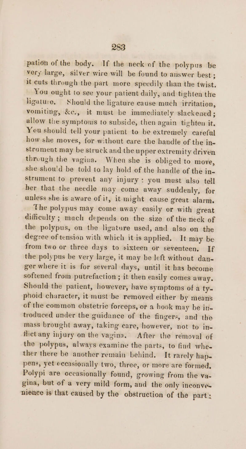 pation of the body. If the neck of the polypus be very large, silver wire will be found to answer best ; it cuts through the part more speedily than the twist. You ought to see your patient daily, and tighten the ligature. Should the ligature cause much irritation, vomiting, &amp;c., it must be immediately slackened ; allow the symptoms to subside, then again tighten it, You should tell your patient to be extremely careful -how she moves, for without care the handle of the in- strament may be struck and the upper extremity driven threugh the vagina. When she is obliged to move, she shou'd be told to lay hold of the handle of the in- Strument to prevent any injury: you must also tell her that the needle may come away suddenly, for unless she is aware of it, it might cause great alarm. the polypus may come away easily or with great difficulty ; mach depends on the size of the neck of the polypus, on the ligature used, and also on the degree of tension with which it is applied. It may be from two or three days to sixteen or seventeen, If the polypus be very large, it may be left without dan- ger where it is for several days, until it has become softened from putrefaction ; it then easily comes away. Should the patient, however, have symptoms of a ty- phoid character, it must be removed either by means of the common obstetric forceps, or a hook may be in- troduced ander the guidance of the fingers, and the mass brought away, taking care, however, not to ins flict any injury on the vagina. After the removal of the polypus, always examine the parts, to find whe. ther there be another remain behind. It rarely hap- pens, yet eccastonally two, three, or more are formed, Polypi are occasionally found, growing from the va- gina, but of a very mild form, and the only inconve- nience is that caused by the obstruction of the part: