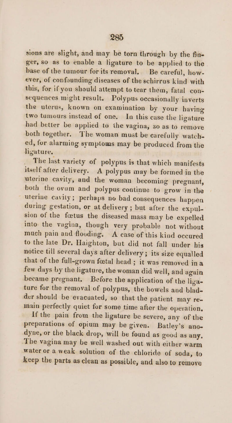 sions are slight, and may be torn through by the fin- ger, so as to enable a ligature to be applied to the base of the tumour for its removal. Be careful, how- ever, of confounding diseases of the schirrus kind with this, for if you should attempt to tear them, fatal con- sequences might result. Polypus occasionally inverts the uterus, known on examination by your having two tumours instead of one. In this case the ligature had better be applied to the vagina, so as to remove both together. The woman must be carefully watch- ed, for alarming symptoms may be produced from the ligature, _ The last variety of polypus is that which manifests itself after delivery. A polypus may be formed in the uterine cavity, and the woman becoming pregnant, both the ovum and polypus continue to grow in the uterine cavity; perhaps no bad consequences happen during gestation, or at delivery ; but after the expul- sion of the foetus the diseased mass may be expelled into. the vagina, though very probable not without much pain and flooding. A case of this kind occured to the late Dr. Haighton, but did not fall under his notice till several days after delivery; its size equalled that of the full-grown foetal head ; it was removed ina few days by the ligature, the woman did well, and again became pregnant. Before the application of the ligas ture for the removal of polypus, the bowels and blad- der should be evacuated, so that the patient may re- main perfectly quiet for some time after the operation, If the pain from the ligature be severe, any of the preparations of opium may be given. Batley’s ano- dyne, or the black drop, will be found as good as any, The vagina may be well washed out with either warm water or a weak solution of the chloride of soda, to keep the parts as clean as possible, and also to remove