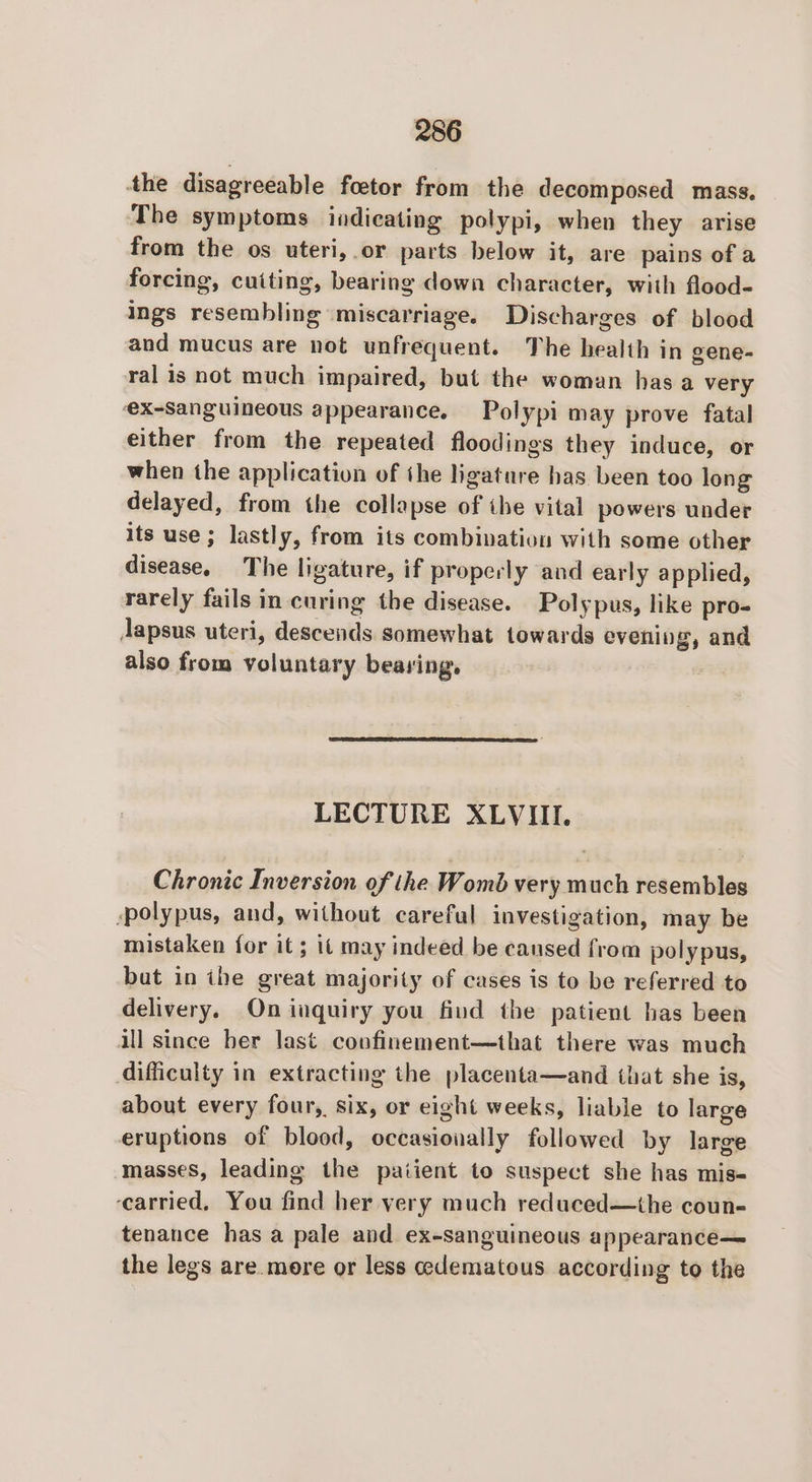 the disagreeable foetor from the decomposed mass. The symptoms indicating polypi, when they arise from the os uteri,.or parts below it, are pains of a forcing, cuiting, bearing down character, with flood- ings resembling miscarriage. Discharges of blood and mucus are not unfrequent. The health in gene- ral is not much impaired, but the woman has a very eXx-Sanguineous appearance. Polypi may prove fatal either from the repeated floodings they induce, or when the application of the ligature has been too long delayed, from the collapse of ihe vital powers under its use; lastly, from its combination with some other disease, The ligature, if properly and early applied, rarely fails in-curing the disease. Polypus, like pro- Japsus uteri, descends somewhat towards evening, and also from voluntary bearing, LECTURE XLVIII. Chronic Inversion of the Womb very much resembles ‘polypus, and, without careful investigation, may be mistaken for it ; it may indeed be cansed from polypus, but in ihe great majority of cases is to be referred to delivery. On inquiry you find the patient has been all since ber last conofinement—that there was much difficulty in extracting the placenta—and that she is, about every four, six, or eight weeks, liable to large eruptions of blood, occasionally followed by large masses, leading the paiient to suspect she has mis- ‘carried. You find her very much reduced—the coun- tenance has a pale and ex-sanguineous appearance— the legs are more or less edematous according to the