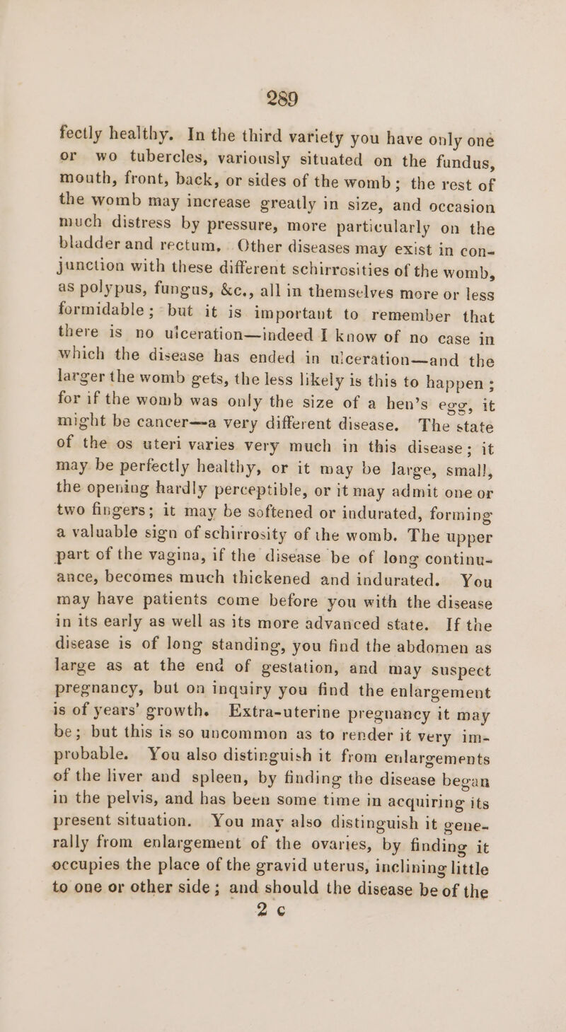 fectly healthy. In the third variety you have only oné or wo tubercles, variously situated on the fundus, mouth, front, back, or sides of the womb; the rest of the womb may increase greatly in size, and occasion much distress by pressure, more particularly on the bladder and rectum, | Other diseases may exist in con- junction with these different schirrosities of the womb, as polypus, fungus, &amp;c., all in themselves more or less formidable ; but it is important to remember that there is no uiceration—indeed I know of no case in which the disease has ended in ulceration—and the larger the womb gets, the less likely is this to happen ; for if the womb was only the size of a hen’s egg, it might be cancer—~a very different disease. The state of the os uteri varies very much in this disease ; it may be perfectly healthy, or it may be large, small, the opening hardly perceptible, or it may admit one or two fingers; it may be softened or indurated, forming a valuable sign of schirrosity of ihe womb. The upper part of the vagina, if the disease be of long continu- ance, becomes much thickened and indurated. You may have patients come before you with the disease in its early as well as its more advanced state. If the disease is of long standing, you find the abdomen as large as at the end of gestation, and may suspect pregnancy, but on inquiry you find the enlargement is of years’ growth. Extra-uterine pregnancy it may be; but this is so uncommon as to render it very im- probable. You also distinguish it from enlargements of the liver and spleen, by finding the disease began in the pelvis, and has been some time in acquiring its present situation. You may also distinguish it gene- rally from enlargement of the ovaries, by finding it occupies the place of the gravid uterus, inclining little to one or other side; and should the disease be of the 2¢