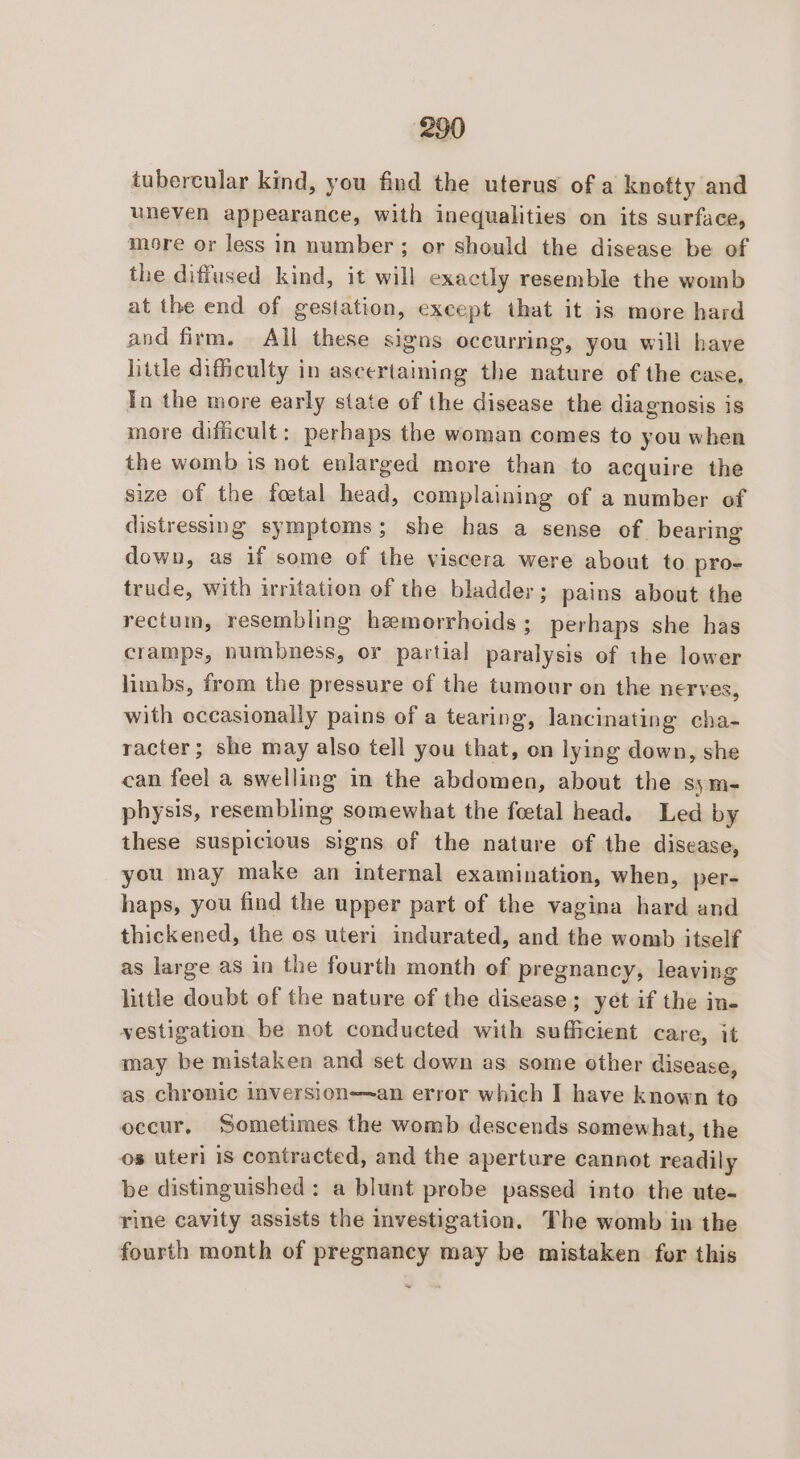 tubercular kind, you find the uterus of a knotty and uneven appearance, with inequalities on its surface, more or less in number; or should the disease be of the diffused kind, it will exactly resemble the womb at the end of gestation, except that it is more hard and firm. All these sigas occurring, you will have little difficulty in ascertaining the nature of the case, Tn the more early state of the disease the diagnosis is more difficult: perhaps the woman comes to you when the womb is not enlarged more than to acquire the size of the foetal head, complaining of a number of distressing symptoms; she has a sense of. bearing down, as if some of the viscera were about to pro- trude, with irritation of the bladder; pains about the rectum, resembling hemorrhoids; perhaps she has cramps, numbness, or partial paralysis of the lower limbs, from the pressure of the tumour on the nerves, with occasionally pains of a tearing, lancinating cha- racter; she may also tell you that, on lying down, she can feel a swelling in the abdomen, about the sym- physis, resembling somewhat the foetal head. Led by these suspicious signs of the nature of the disease, you may make an internal examination, when, per- haps, you find the upper part of the vagina hard and thickened, the os uteri indurated, and the womb itself as large as in the fourth month of pregnancy, leaving little doubt of the nature of the disease; yet if the in- vestigation be not conducted with sufficient care, it may be mistaken and set down as some other cisease, as chronic inversion—~an error which I have known to occur, Sometimes the womb descends somewhat, the os uteri 1S contracted, and the aperture cannot readily be distinguished: a blunt probe passed into the ute- rine cavity assists the investigation. The womb in the fourth month of pregnancy may be mistaken for this