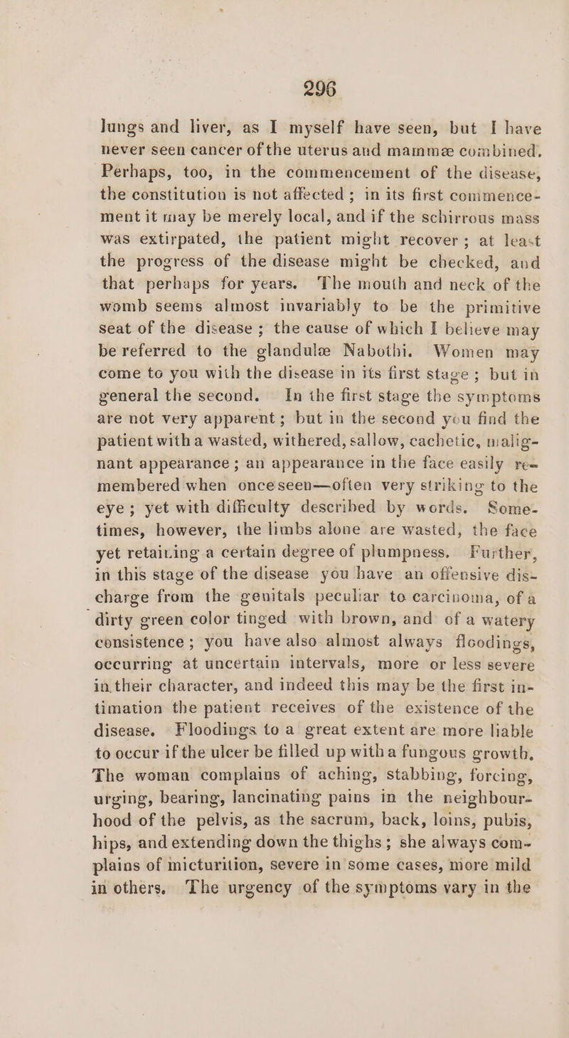 Jungs and liver, as I myself have seen, but I have never seen cancer of the uterus and mammee combined. Perhaps, too, in the commencement of the disease, the constitution is not affected ; in its first commence- ment it may be merely local, and if the schirrous mass was extirpated, the patient might recover; at least the progress of the disease might be checked, and that perhaps for years. The mouth and neck of the womb seems almost invariably to be the primitive seat of the disease ; the cause of which I believe may be referred to the glandule Nabothi. Women may come to you with the disease in its first stage ; but in general the second. In the first stage the symptoms are not very apparent; but in the second you find the patient with a wasted, withered, sallow, cachetic, malig- nant appearance ; an appearance in the face easily ree membered when onceseen—often very striking to the eye; yet with difficulty described by words. Some- times, however, the limbs alone are wasted, the face yet retaining a certain degree of plumpness. Further, in this stage of the disease you have an offensive dis- charge from the genitals peculiar to carcinoma, of a dirty g ereen color tinged with brown, and ofa watery consistence ; you have also. almost always flcodings, occurring at uncertain intervals, more or less severe in. their character, and indeed this may be the first in- timation the patient receives of the existence of the disease. Floodings toa great extent are more liable to occur if the ulcer be filled up witha fungous growth, The woman complains of aching, stabbing, forcing, urging, bearing, lancinating pains in the neighbour- hood of the pelvis, as the sacrum, back, loins, pubis, hips, and extending down the thighs ; she always com- plains of micturition, severe in some cases, more mild in others, The urgency of the symptoms vary in the