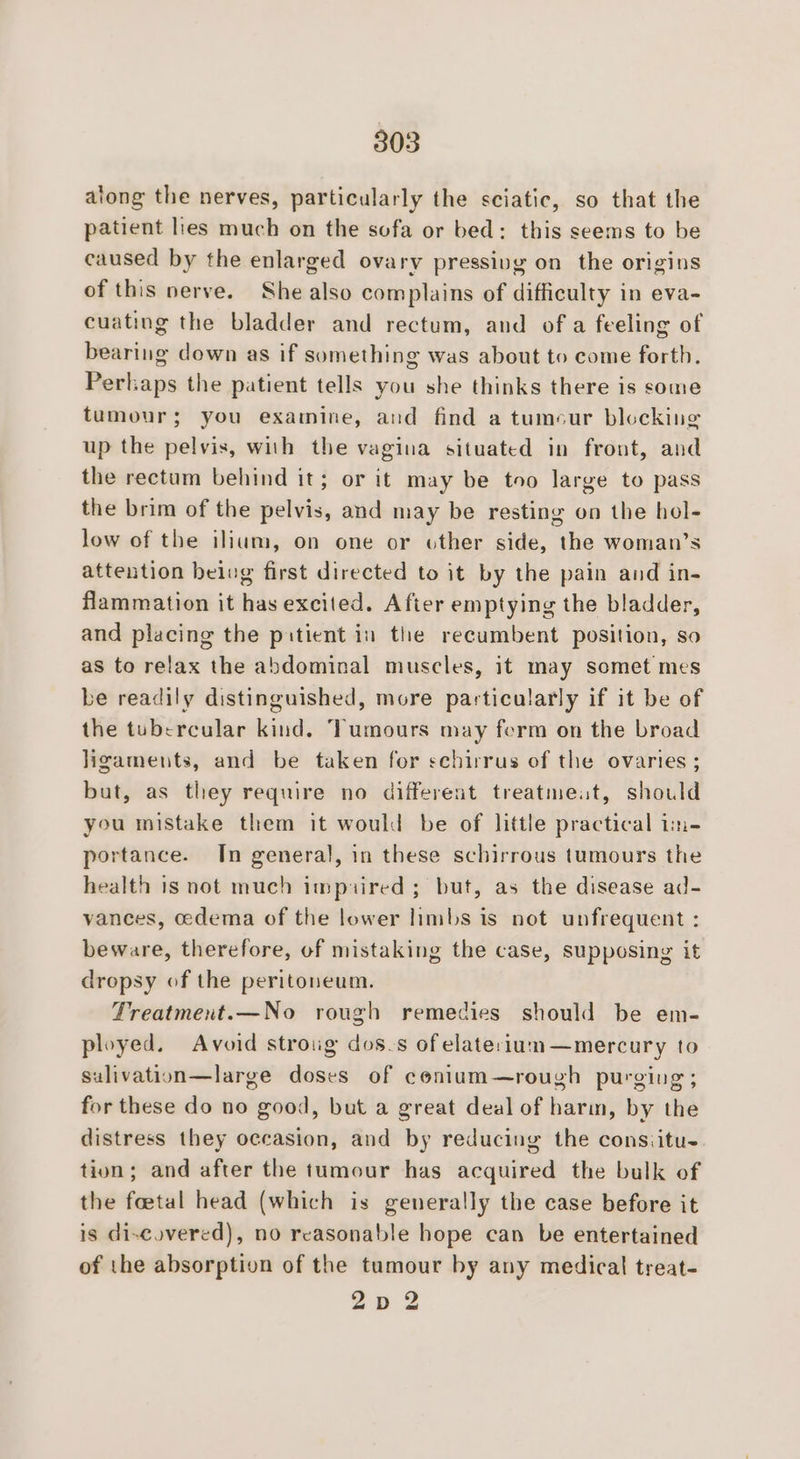 along the nerves, particularly the sciatic, so that the patient lies much on the sofa or bed: this seems to be caused by the enlarged ovary pressivg on the origins of this nerve. She also complains of difficulty in eva- cuating the bladder and rectum, and of a feeling of bearing down as if something was about to come forth. Perlaps the patient tells you she thinks there is some tumour; you examine, and find a tumcur blocking up the pelvis, with the vagina situated in front, and the rectum behind it; or it may be too large to pass the brim of the pelvis, and may be resting on the hol- low of the ilium, on one or other side, the woman’s attention beivg first directed to it by the pain and in- flammation it has excited. After emptying the bladder, and placing the pitient in the recumbent position, so as to relax the abdominal muscles, it may somet mes be readily distinguished, more particularly if it be of the tubercular kind. Tumours may ferm on the broad ligameuts, and be taken for schirrus of the ovaries ; but, as they require no different treatmeat, should you mistake them it would be of little practical im- portance. In general, in these schirrous tumours the health is not much impuired ; but, as the disease ad- vances, oedema of the lower limbs is not unfrequent : beware, therefore, of mistaking the case, supposing it dropsy of the peritoneum. Treatmert.—No rough remedies should be em- ployed. Avoid stroug dos.s ofelate:rium—mercury to sulivation—large doses of conlum—rough purging; for these do no good, but a great deal of harm, by the distress they occasion, and by reducing the consiitu- tion; and after the tumour has acquired the bulk of the foetal head (which is generally the case before it is di-eovered), no reasonable hope can be entertained of the absorption of the tumour by any medical treat- Zp 2