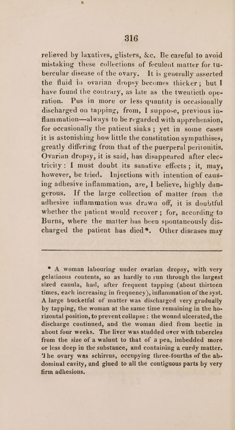 relieved by laxatives, glisters, &amp;c. Be careful to avoid mistaking these collections of feculent matter for tu- bercular disease of the ovary. It is generally asserted the fluid in ovarian dropsy becomes thicker; but I have found the contrary, as late as the twentieth ope- ration. Pus in more or less quantity is occasionally discharged on tapping; from, 1 suppose, previous in- flam mation—always to be regarded with apprehension, for occasionally the patient sinks ; yet in some cases it is astonishing how little the constitution sym pathises, greatly differing from that of the puerperal peritonitis, Ovarian drepsy, it is said, has disappeared after elec« tricity: I must doubt its sanative effects; it, may, however, be tried. Injections with intention of caus- ing adhesive inflammation, are, I believe, highly dan- gerous. If the large collection of matter from the adhesive inflammation was drawn off, it is doubtful whether the patient would recover; for, according to Burns, where the matter has been spontaneously dis- charged the patient has died*. Other diseases may * A woman labouring under ovarian dropsy, with very gelatinous contents, so as hardly to run through the largest sized canula, had, after frequent tapping (about thirteen times, each increasing in frequency ), inflammation of the syst. A large bucketful of matter was discharged very gradually by tapping, the woman at the same time remaining in the ho- rizontal position, to prevent collapse: the wound ulcerated, the discharge continued, and the woman died from hectic in about four weeks. The liver was studded over with tubercles from the size of a walnut to that of a pea, imbedded more or less deep in the substance, and containing a curdy matter. ‘The ovary was schirrus, occupying three-fourths of the ab- dominal cavity, and glued to all the contiguous parts by very firm adhesions.