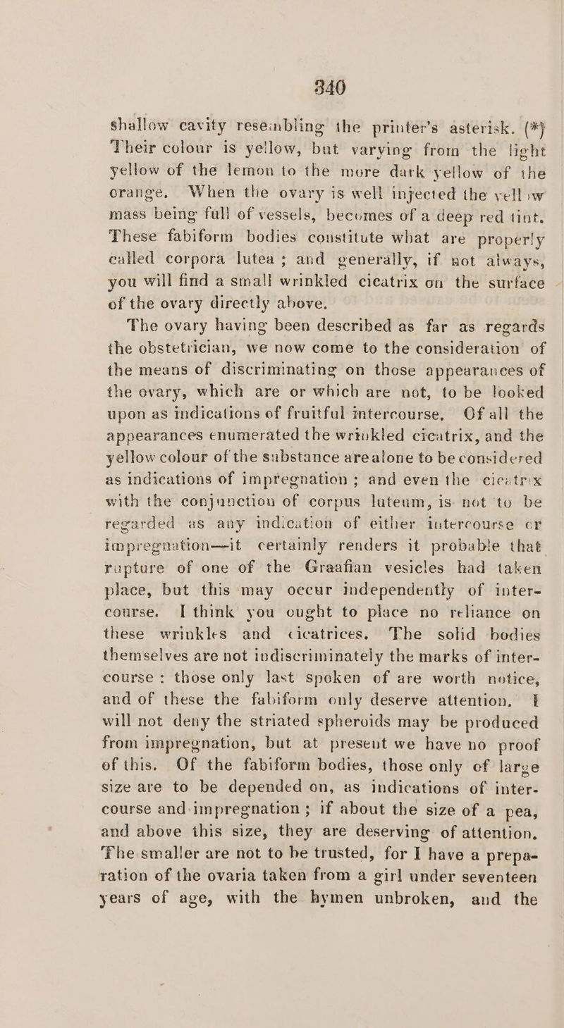 shallow cavity resembling the printer’s asterisk. (*) Their colour is yellow, but varying from the light yellow of the lemon to the more dark yellow of the orange, When the ovary is well injected the yell iw mass being full of vessels, becomes of a deep red tint. These fabiform bodies constitute what are properly called corpora lutea ; and generally, if not always, you will find a small wrinkled cicatrix on the surface of the ovary directly ahove. The ovary having been described as far as regards the obstetrician, we now come to the consideration of the means of discriminating on those appearances of the ovary, which are or which are not, to be looked upon as indications of fruitful mtercourse. Of all the appearances enumerated the writukled cicatrix, and the yellow colour of the substance arealone to be considered as indications of impregnation ; and even the cicatr:x with the conjunction of corpus luteum, is: not to be regarded as any indication of either intercourse cr impregnation—it certainly renders it prebable that rupture of one of the Graafian vesicles had taken place, but this ‘may occur independently of inter- course. I think you cught to place no reliance on these wrinkles and cicatrices. The solid bodies themselves are not indiscriminately the marks of inter- course : those only last spoken ef are worth notice, and of these the fabiform only deserve attention, | will not deny the striated sphervids may be produced from impregnation, but at present we have no proof of this. Of the fabiform bodies, those only of large size are to be depended on, as indications of inter- course and-impregnation ; if about the size of a pea, and above this size, they are deserving of attention. ‘Fhe smaller are not to be trusted, for I have a prepa- ration of the ovaria taken from a girl under seventeen years of age, with the hymen unbroken, and _ the