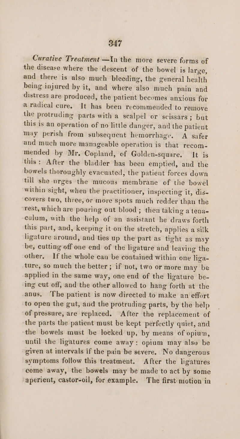 Curative Treatment —In the more severe forms of the disease where the descent of the bowel is large, and there is also much bleeding, the general health being injured by it, and where also much pain and distress are produced, the patient becomes anxious for a radical cure. It has been recommended to remove the protruding parts with a scalpel or scissars; but this is an operation of no little danger, and the patient may perish from subsequent hemorrhage. A safer and much more manageable operation is that recom- mended by Mr. Copland, of Golden-square. It is this: After the bladder has been emptied, aud the bowels thoroughly evacuated, the patient forces down till she urges the mucous membrane of the bowel within sight, when the practitioner, inspecting it, dis- covers two, three, or more Spots much redder than the rest, which are pouring out blood; then taking a tena- culum, with the help of an assistant he draws forth this part, and, keeping it-on the stretch, applies a silk ligature around, and ties up the part as tight as may be, cutting off one end of the ligature and leaving the other, Ifthe whole can be contained within one liga- ture, so much the better; if not, two or more may be applied in the same way, one end of the ligature be- ing cut off, and the other allowed to hang forth at the anus. ‘The patient is now directed to make an effort to open the gut, and the protruding parts, by the help of pressure, are replaced. After the replacement of the parts the patient must be kept perfectly quiet, and the bowels must be locked up, by means of opium, until the ligatures come away: opium may alsv be given at intervals if the pain be severe. No dangerous ‘symptoms follow this treatment. After the ligatures come away, the bowels may be made to act by some aperient, castor-oil, for example. The first motion in