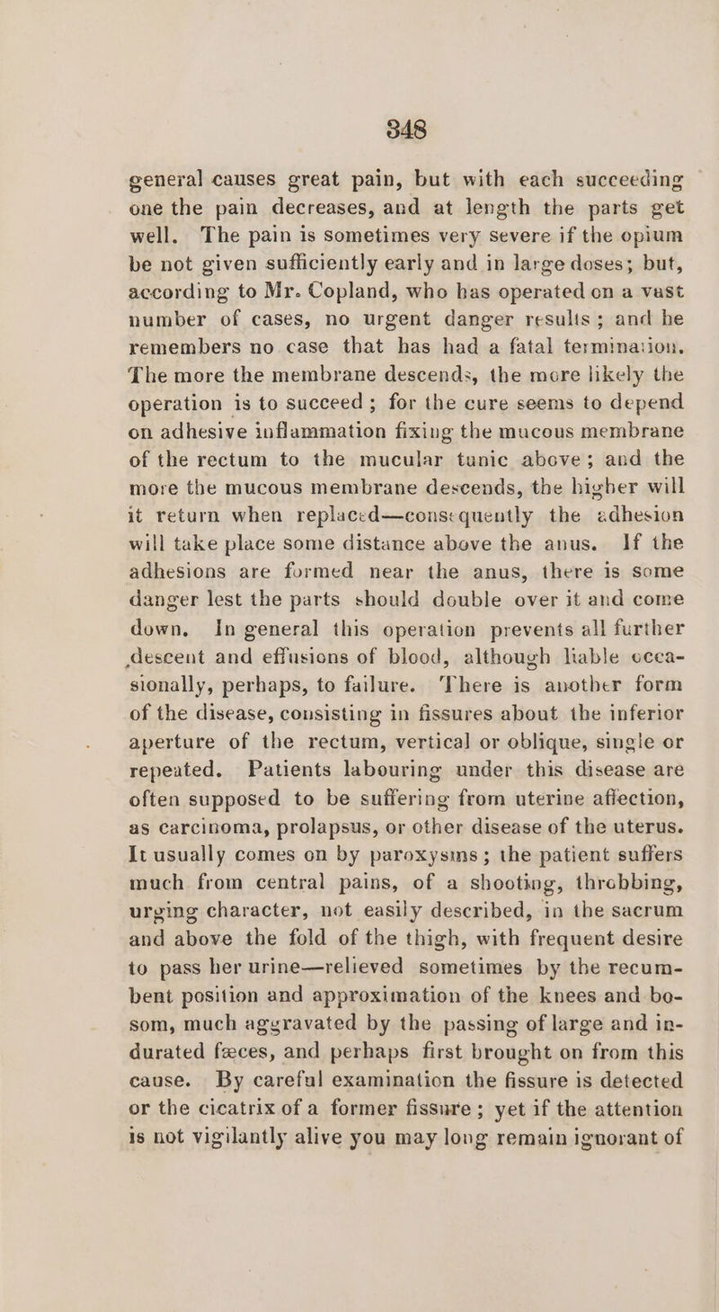 general causes great pain, but with each succeeding one the pain decreases, and at length the parts get well, The pain is sometimes very severe if the opium be not given sufficiently early and in large doses; but, according to Mr. Copland, who has operated on a vast number of cases, no urgent danger resulis; and he remembers no case that has had a fatal termination. The more the membrane descends, the more likely the operation is to succeed ; for the cure seems to depend on adhesive inflammation fixing the mucous membrane of the rectum to the mucular tunic above; and the more the mucous membrane descends, the higher will it return when replaced—consequently the edhesion will take place some distance above the anus. If the adhesions are formed near the anus, there is some danger lest the parts should double over it and come down. In general this operation prevents all further deseent and effusions of blood, although lable ccca- sionally, perhaps, to failure. ‘There is another form of the disease, consisting in fissures about the inferior aperture of the rectum, vertical or oblique, single or repeated. Patients labouring under this disease are often supposed to be suffering from uterine affection, as carcinoma, prolapsus, or other disease of the uterus. It usually comes on by paroxysms; the patient suffers much from central pains, of a shooting, throbbing, urging character, not easily described, in the sacrum and above the fold of the thigh, with frequent desire to pass her urine—relieved sometimes by the recum- bent position and approximation of the knees and bo- som, much aggravated by the passing of large and in- durated feces, and perhaps first brought on from this cause. By careful examination the fissure is detected or the cicatrix of a former fissure ; yet if the attention is not vigilantly alive you may long remain ignorant of