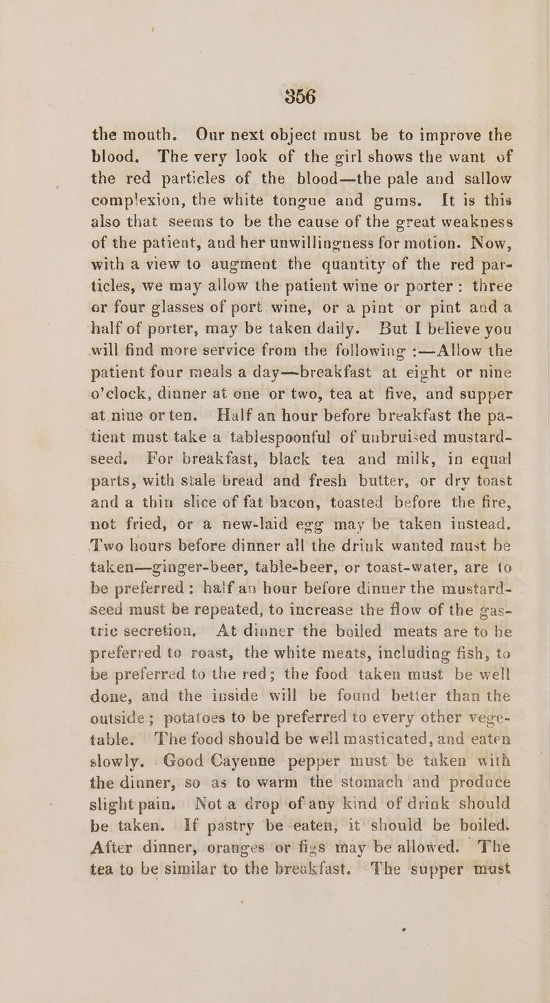 the mouth. Our next object must be to improve the blood. The very look of the girl shows the want of the red particles of the blood—the pale and sallow complexion, the white tongue and gums. It is this also that seems to be the cause of the great weakness of the patient, and her unwillingness for motion. Now, with a view to augment the quantity of the red par- ticles, we may allow the patient wine or porter: three or four glasses of port wine, or a pint or pint anda half of porter, may be taken daily. But I believe you will find more service from the following :—Allow the patient four meals a day—breakfast at eight or nine o’clock, dinner at one or two, tea at five, and supper at_nine orten. Half an hour before breakfast the pa- tient must take a tablespoonful of unbruised mustard- seed. For breakfast, black tea and milk, in equal parts, with stale bread and fresh butter, or drv toast and a thin slice of fat bacon, toasted before the fire, not fried, or a new-laid egg may be taken instead. Two hours before dinner all the drink wanted must be taken—ginger-beer, table-beer, or toast-water, are to be preferred; halfan hour before dinner the mustard- seed must be repeated, to increase the flow of the gas- trie secretion, At dinner the boiled meats are to be preferred to roast, the white meats, including fish, to be preferred to the red; the food taken must be well done, and the inside will be found better than the outside ; potatoes to be preferred to every other vege- table. The food should be well masticated, and eaten slowly. Good Cayenne pepper must be taken with the dinner, so as to warm the stomach and produce slight pain. Nota drop of any kind of drink should be taken. If pastry be eaten, it should be boiled. After dinner, oranges or figs may be allowed. The tea to be similar to the breakfast. The supper must