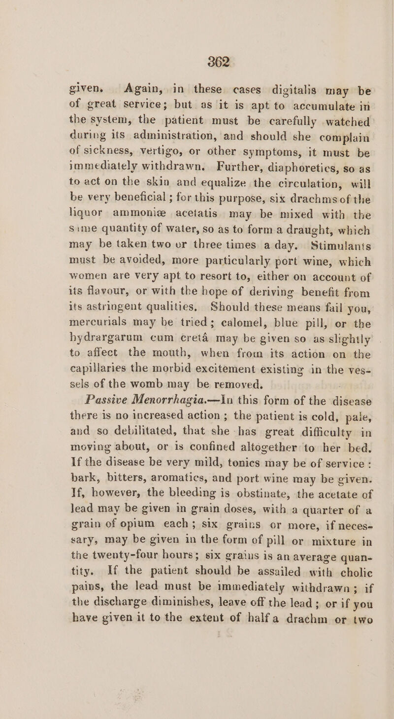 given, Again, in these cases digitalis may be of great service; but as it is apt to accumulate in the system, the isasiests must be carefully watched during its administration, and should she complain of sickness, vertigo, or other symptoms, it must be immediately withdrawn. Further, diaphoretics, so as to act on the skin and equalize the circulation, will be very beneficial ; for this purpose, six drachms of the hignor ammoniz acetatis may be mixed with the Sime quantity of water, so as to forma draught, which may be taken two or three times aday. Stimulants must be avoided, more particularly port wine, which women are very apt to resort to, either on account of its flavour, or with the hope of deriving benefit from its astringent qualities, Should these means fail you, mercurials may be tried; calomel, blue pill, or the hydrargarum cum creta may be given so as slightly to affect the mouth, when from its action on the capillaries the morbid excitement existing in the ves- sels of the womb may be removed. Passive Menorrhagia.—In this form of the tidicoat there is no increased action ; the patient is cold, pale, and so debilitated, that she has great difficulty in moving about, or is confined altogether to her bed. If the disease be very mild, tonics may be of service : bark, bitters, aromatics, and port wine may be given. If, however, the bleeding is obstinate, the acetate of lead may be given in grain doses, with a quarter of a grain of opium each; six grains or more, if neces- sary, may be given in the form of pill or mixture in the twenty-four hours; six graius is an average quan- tity. If the patient should be assailed with cholic pains, the lead must be immediately withdrawn; if the discharge diminishes, leave off the lead ; or if you have given it to the extent of halfa drachm or two