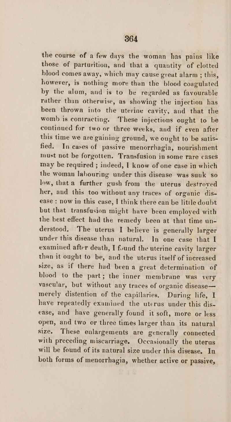 the course of a few days the woman has pains like those of parturition, and that a quantity of clotted blood comes away, which may cause great alarm ; this, however, is nothing more than the blood coagulated by the alum, and is to be regarded as favourable rather than otherwise, as showing the injection has been throwa into the uterine cavity, and that the womb is contracting. These injections ought to be continued for two or three weeks, and if even after this time we are gaining ground, we ought to be satis- fied. In cases of passive menorrhagia, nourishment must not be forgotten. Transfusion in some rare cases may be required ; indeed, I know of one case in which the woman labouring under this disease was sunk so low, that a further gush from the uterus destroyed her, and this too without any traces of organic dis- ease : now in this case, I think there can be litile doubt but that transfusion might have been employed with the best effect had the remedy been at that time un- derstood. The uterus I believe is generally larger under this disease than natural. In one case that I examined after death, I found the uterine cavity larger than it ought to be, and the uterus itself of increased size, as if there had been a great determination of blood to the part; the inner membrane was very vascular, but without any traces of organic disease— merely distention of the capillaries, During life, I have repeatedly examined the uterus under this dis- ease, and have generally found it soft, more or less open, and two or three times larger than its natural size. These enlargements are generally connected with preceding miscarriage. Occasionally the uterus will be found of its natural size under this disease. In both forms of menorrhagia, whether active or passive,