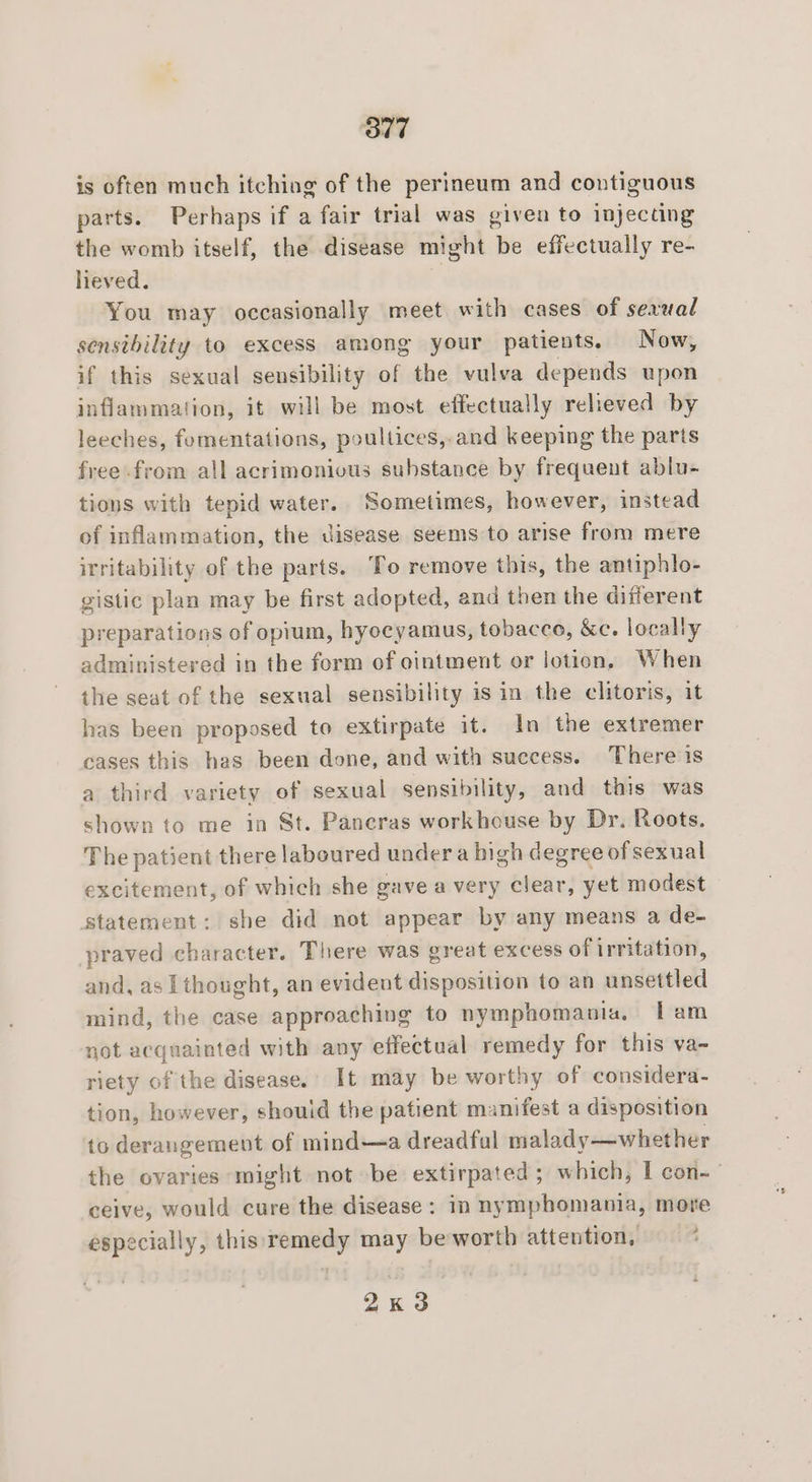 877 is often much itching of the perineum and contiguous parts. Perhaps if a fair trial was given to injecting the womb itself, the disease might be effectually re- lieved. You may occasionally meet with cases of sexual sensibility to excess among your patients. Now, if this sexual sensibility sill the vulva depends upon inflammation, it will be most effectually relieved by leeches, fomentations, poultices,-and keeping the parts free from all acrimonious substance by frequent ablu- tions with tepid water. Sometimes, however, instead of inflammation, the disease seems to arise from mere irritability of the parts. To remove this, the antiphlo- gistic plan may be first adopted, and then the different preparations of opium, hyocyamus, tobacce, &amp;c. locally administered in the form of ointment or lotion, When the seat of the sexual sensibility is in the clitoris, it has been proposed to extirpate it. In the extremer cases this has been done, and with success. There is a third variety of sexual sensibility, and this was shown to me in St. Pancras workhouse by Dr. Roots. The patient there laboured under a high degree of sexual excitement, of which she gave a very clear, yet modest statement: she did not appear by any means a de- praved character. There was great excess of irritation, and, as I thought, an evident disposition to an unsettled mind, the case approaching to nymphomania, [am not acquainted with any effectual remedy for this va- riety of the disease.’ It may be worthy of considera- tion, however, shouid the patient manifest a disposition 16 derangement of mind—a dreadful malady—whether the ovaries might not be extirpated ; which, I con-— ceive, would cure the disease: in nymphomania, more especially, this remedy may be worth attention, — * 2x3