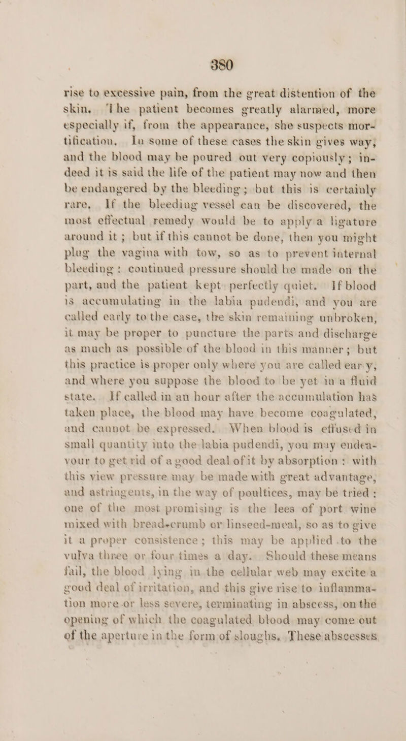 rise to excessive pain, from the great distention of the skin. ‘The patient becomes greatly alarmed, more especially if, from the appearance, she suspects mor- tification, lo some of these cases the skin gives way, and the blood may be poured out very copiously; in- deed it is said the life of the patient may now and then be endangered by the bleeding; but this is certainly rare, If the bleeding vessel can be discovered, the most effectual remedy would be to apply a ligature around it ; but if this cannot be done, then you might plug the vagina with tow, so as to prevent internal bleeding : continued pressure should be made on the part, and the patient kept) perfectly quiet. If blood is accumulating in the labia pudendi, and you are called early te the case, the skin remaining unbroken, it may be proper to puncture the parts and discharge as much as possible of the blood in this manner; but this practice is proper only where you are called eary, and where you suppose the blood to be yet ina fluid state. If called in an hour after the accumulation has taken place, the blood may have become coagulated, and cannot be expressed. When blood is effused in small quantity mto the labia pudendi, you may endea- your to get rid of a good deal of it by absorption : with this view pressure may be made with great advantage, and astringents, in the way of poultices, may be tried ; one of the most promising is the lees of port. wine mixed with breadecrumb or linseed-meal, so as to give it a proper consistence; this may be applied .to the vulva three or four times a day. Should these means fail, the bleed lying im the cellular web may excite a good deal of irritation, and this give rise to: inflamma- tion more.or less severe, terminating in abscess, ‘on the opening of which the coagulated blood. may come out of the aperture in the form of sloughs. . These abscesses