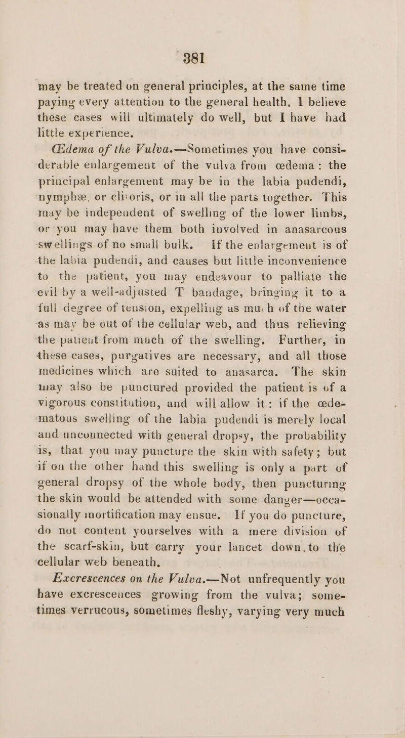 ‘may be treated on general principles, at the same time paying every attention to the general health, 1 believe these cases will ultimately do well, but I have had little experience. CEdema of the Vulva.—Sometimes you have consi- derable enlargement of the vulva from cedema: the principal enlargement may be in the labia pudendi, nymphe, or clivoris, or in all the parts together. This may be independent of swelling of the lower limbs, or you may have them both involved in anasarcous sweilings of no smali bulk. Ifthe enlargement is of the labia pudendi, and causes but little inconvenience to the patient, you may endeavour to palliate the evil by a well-adjusted T bandage, bringing it to a full degree of tension, expelling as much of the water as may be out of the cellular web, and thus relieving the patieut from much of the swelling. Further, in these cases, purgatives are necessary, and all those medicines which are suited to anasarca. The skin may also be punctured provided the patient is of a vigorous constitution, and will allow it: if the cede- matous swelling of the labia pudendi is merely local and unconnected with general dropsy, the probability is, that you may puncture the skin with safety; but if ou the other hand this swelling is only a part of general dropsy of the whole body, then puncturmg the skin would be attended with some danyer—occa- sionally mortification may ensue. If you do puncture, do not content yourselves with a mere division of the scarf-skin, but carry your lancet down.to the cellular web beneath, Excrescences on the Vulva.—Not unfrequently you have excresceuces growing from the vulva; some- times verrucous, sometimes fleshy, varying very much