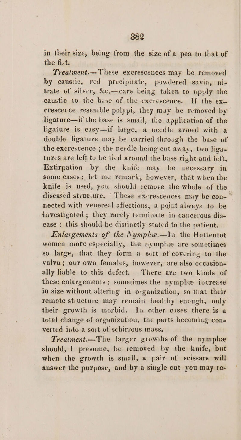 in their size, being from the size of a pea to that of the fi-t. Treatment.—These excrescences may be removed by causiic, red precipitate, powdered savin, ni- trate of silver, &amp;c.—care being taken to apply the caustic to the base of the excrescence. If the ex— crescence resemble polypi, they may be removed by ligature—if the base is small, the application of the ligature is easy—if large, a needle arined with a double ligature may be carried through the base of the excrescence ; the needie being cut away, two liga- tures are left to be tied around the base right and left. Extirpation by the kuife may be necessary in Some cases; let me remark, bowever, that when the knife is used, you should remove the whole of the diseased struciure. “These exerescences may be con= nected with venereal affections, a paint always to be investigated ; they rarely terminate in cancerous dis- ease : this should be distinctly stated to the patient. Enlargements of the Nymphe.—In the Hottentot women more especially, the nymphe are sometimes so large, that they form a sort of covering to the vulva; our own females, however, are also occasion- ally lable to this defect. There are two kinds of these enlargements: sometimes the nymphe iucrease in size without altering in organization, so that their remote structure may remain healthy enough, only their growth is morbid. In other cases there is a total change of organization, the parts becoming cone verted into a sort of schirreus mass, Treatment.—The larger growihs of the nymphe should, | presume, be removed by the knife, but when the growth is small, a pair of scissars will answer the purpose, and by a single cut you may re-