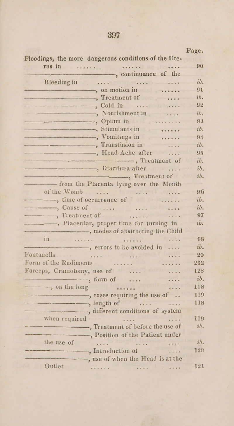Page. Floodings, the more dangerous conditions of the Ute- rus in ~kiegaae, Pe dieeeee ia a 90 —_-—________——, continuance of the Bleeding in ee tata see ib. » on motion in eererawns Gt ——__—___________—., Treatment of were ib. ; Cold in sire jade 92 ab. ——__—_—_____ ————, Opium in... 93 ————-,, Stimulants in LEW 1b. ,» Vomitings in srartans 94 we re , Transfusion in moe 26. ——_______________, Head-Ache after aA 95 ———____—_. , Treatment of ib. —— ———., Diarrhec afte F eanaaees 0 ae , Treatment Me ib. —— from the Placenta Ping over the Mouth of the Womb aay LG Sway. 96 -_——-~ , time of occurrence of = © ...... ib. — » Cause of AGA oa aos ib. ——_—-—, Treatmentof. ..,........ PIR 97 ime for turning in ab. a , modes of abstracting the Child — Aah ERAS Sis 5c. ce Bie Pd 88 = . errors to be avoided in .... ib. Fontanells oe 4 be 20 Form of the Rudi ree dso dayet e Sheen 232 Forceps, Craniotomy, use of ees arcs 128 a, form Of Sears aren ib. » on the long 2 fe Sof 118 —_-—_—___-_____—., cases requiring the use ap ve 119 tet , length of are 118 ae si Sata one conditions of syste whea Seni Ae 119 oe anne Wiraainant a newer the use ak ib. ——--- —___—-——., Position of the Patient under the use of Bice d age ayia ib. ee ———_——-—, Introduction af ~ 120 ——, use of when the Head is at ule theta le es Pio res are 121