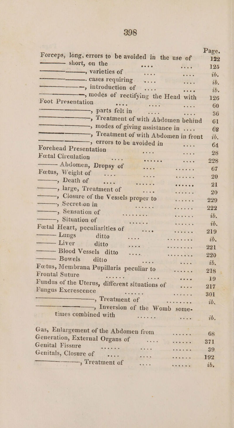 Page. Forceps, long, errors to be avoided in the use of 122 : short, on the eee a4 125 » Varieties of eet ee ib. ——_____ . cases requiring. ..., Se ab. ——-—, introduction of .... os ib. —— —, modes of rectifying the Head with 126 Foot Presentation ols. a Bes or 60 » parts felt in ee acres 36 =, Treatment of with Abdomen behind 61 “~~, modes of giving assistance in .... 62 » Treatment of with Abdomen in front ab. » €rrors to be avoided in aria tr 64 Forehead Presentation gets ae 28 Feetal Circulation 8 eas AD is ra seers 228 Abdomen, Dropsy of 2 iain ar a 67 Foetus, Weight of Fi setoees a eae a a ao 20 » Death of Aare aheSe. Shomer: 21 » large, Treatment of Fy axe COM Bi Meet} 20 , Closure of the Vessels proper to Pe eae 229 p eerehondy fn oe ee 222 5. Belsatienwot&gt; 45 oe ee ideuae4 st ok ib. j MitGAtOMOF i - ocelt cmpmed. Giudaount ocean ab. Foetal Heart, peculiarities of Haare ho eR : 219 Lungs | ditto Gases vie wi Seva eee et o ib. Liver ditto Rts | conterasonne 221 Blood Vessels ditto AG Oe ais 220 Bowels ditto gee watts ab. Fotus, Membrana Pupillaris peculiar to we 218 . Frontal Sutmre- a. 0° hy eee deers 19 Fundus of the Uterus, different situations of : 217 PGngis EXcKESCONGe, Ck ek a 301 a, RUCAIMOUG Oh) cone nes, ib, ——, Inversion of the Womb some- times combined with roe ib. Gas, Enlargement of the Abdomen from —....... 68 Generation, External OFgansiGr . sig aomox : 371 Genital Fissure cee Mes ss ca ae 39. Genitals, Closure of escorts ae » Treatment of SR asin Sze ibe