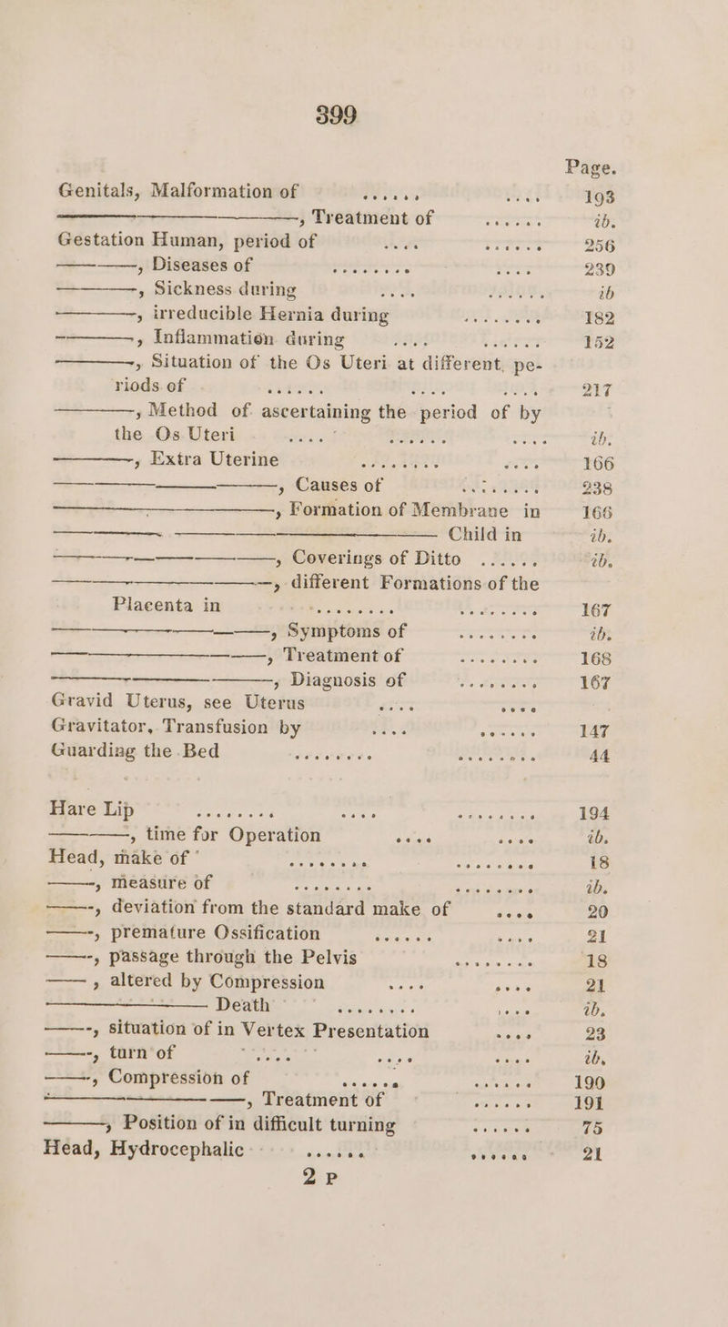 Page. Genitals, Malformation of Pee ins ae 193 on , Treatment of tera ib. Gestation Human, period of Ane i a 256 — Diseases. qf Stet eared ore 239 , Sickness during et, ORD OIE, ib » irreducible Hernia during —......... : 182 - , Inflammation. during RASTA SS cht 152 ————-, Situation of the Os Uteri at differelie pe- aks of a See 217 y Method of: ascer taining thée “ iod of “ tha Os Uteri ies Eee ares ib, 7 Extra Uterine? isin 2972 soy 166 — Causes of ee ae 238 Formation of Membrane in 166 ee ib, 2 eee tb. ——-____—. &gt; different Formations of the Placenta i ups eeme$s os Scou 4 ABBTSINL oy: : 167 ——_—__-_—_—_-—_—_——., Symptoms of __........... . ib. —_——_——_—____—_-—_, oTrestnrente Oster ws 168 ————- g Diagnosis FEES, woo : 167 Gravid Uterus, see Uterus me oeee ; Gravitator, Transfusion by Ee .4 semertor 147 Guarding the Bed peter, . . SUNSETS . 44 Hare Lip dernier a2&lt; Serer tee Cha hd taney ‘ 194 ————., time for Operation ose ee ib. Head, make of ° eas ma ret OF 18 SPuamteter ght fe A on a, ; ib. ——-, deviation from the standard make of teats 20 ——-, premature Ossification Driecc ent pre 21 ——-, passage through the Pelvis Baer ae, oh 18 , altered by Compression ee pore 21 Death steeratigut « eee ab, ——-, situation of in Ver tex Presentation soles 23 ——-, turn of Mane aan wes ib, a ; Compression of ae noua. - Oe —_-_-——,, Treatment of Seats as 191 » Position of in difficult turning cone 75 Head, Hydrocephalic'- ...... Meee ae 2P