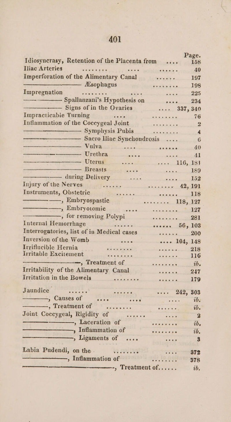 Page. Idiosyncrasy, Retention of the Placenta from .... 58 Toe AreTies —— istnstal aes “Hare eye fe 40 Imperforation of the Alimentary Canal e vigiere 197 Esophagus Peritasitrse 198 Impregnation mele sie Us's gies bites 225 ——-————. Spallanzani’s Hypothesis on news 234 ———_—___-———. Signs of in the Ovaries seee 337, 340 Impracticabie Turning Secreta!) atlcne eis . 76 Inflammation of the Coccygeal Joint — ........ 2 ———- Symphysis Pubis.-_s..... as 4 Sacro Iliac Synchondrosis .... 6 Vulva aie seceee 40 —————— Urethra see mene Al eee Uterus ies igi On 21S 3 —__—_____—_—_——— Breasts Db eprast Aare 189 ——_—_—.———. during Delivery ck alae 152 Dnparyor the iat wea ied seston asic sciececoe 42, 191 Instruments, Obstetric = ...... pete 118 , Embryospastie een 118, 127. ——, Embryotomie hia eae Abcleouinicaii ~ 127 » for removing Polypi ae ee 281 Internal Hemorrhage Gatslelels cscees 56, 103 Interrogatories, list of in Medical cases _—S_—....... 200 Inversion of the Womb ean eves 104, 148 Irriflucible Hernia oe to rm 218 lnritable Excitement ee ee owes 116 » Treatment of Sembee’ 2b. Irritability of the Alimentary Canal neeene 247 irritation in the Bowels ae skeuinls anor 179 Jaundice shave ee PRT? ese 242, 303 , Causes of seve cece iar ib. , Treatment of Misitera «5 nS ib. Joint Coccygeal, Rigidity of age ae Saget 2 , Laceration of 2 wae nteles a ib, » Inflammation of ee ge ib. » Ligaments of .... er 3 Labia Pudendi, on the 63 HS Pea 372 ——, Inflammation of bay BaP ob : 378 ———_—_————-, Treatment of...... ib,