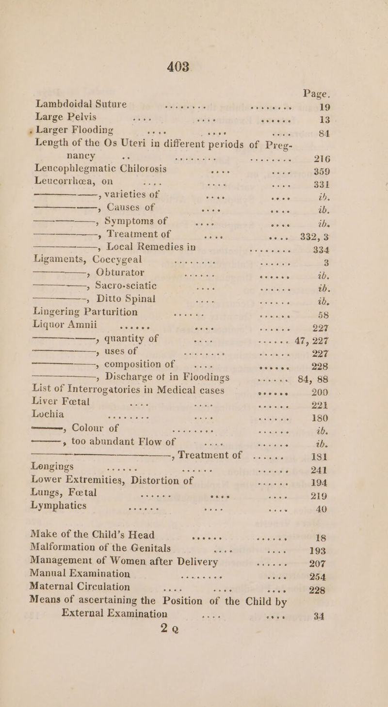 Lambdoidal Suture —............. p pevbnone She Large Pelvis annie a4 gtaerre » Larger Flooding de agi Length of the Os Uteri in chiffevent periods of ree nancy EO Weta setae hss as Leucophlegmatic Chilorosis ones Leucorrhea, on e pee 5 abhe , Varieties wf o sae cece —, Causes of ae ia ——_—_———., Symptoms of suthais anivie ——__—_——_—-—., Treatment of suet Se p ocal Remedies ams ie bes cwcncs Ligaments, Uaveiacel Fo Ce Ca | ON, eee Pe a ee Mente ———-——, Sacro-sciatic ey BO eh oe -, Ditto Spinal ce nC, NPR ae ; Lingering Pap tiritioni We eo si6 is ty decree baie secs . Liquor Amnii sivisiviee aia shepeaiele ——, quantity of as a, ere ——, uses of AA ica ties pel entech eect » composition of .... sishrbise » Discharge of in Floodings _—....... ; List of terres atcma! in Medical cases orccee Liver Feetal wich seks eischens Lochia spe ete st et eae Pay «Ses JRC OIORE (08) et ge dscns as 5 semtesie » too abundant Flow i0f occ 'csec io ov thoerngs . —_———— ——, Treatment of ...... UGE in ere ier Mame ee vexing Lower Extremities, Distortion of = ...... Datigs, Petal ko vaca rer. oh ome Lymphatics Sey err Se Make of the Child’s Head aia tele PT Malformation of the Genitals Bs 4 eas Management of Women after Delivery SOL Sa Manual Examination —........ , oe Maternal Circulation Sia = Ath Means of ascertaining the BeaGen of tlie Child by External Examination Pes.” “dye 2Q