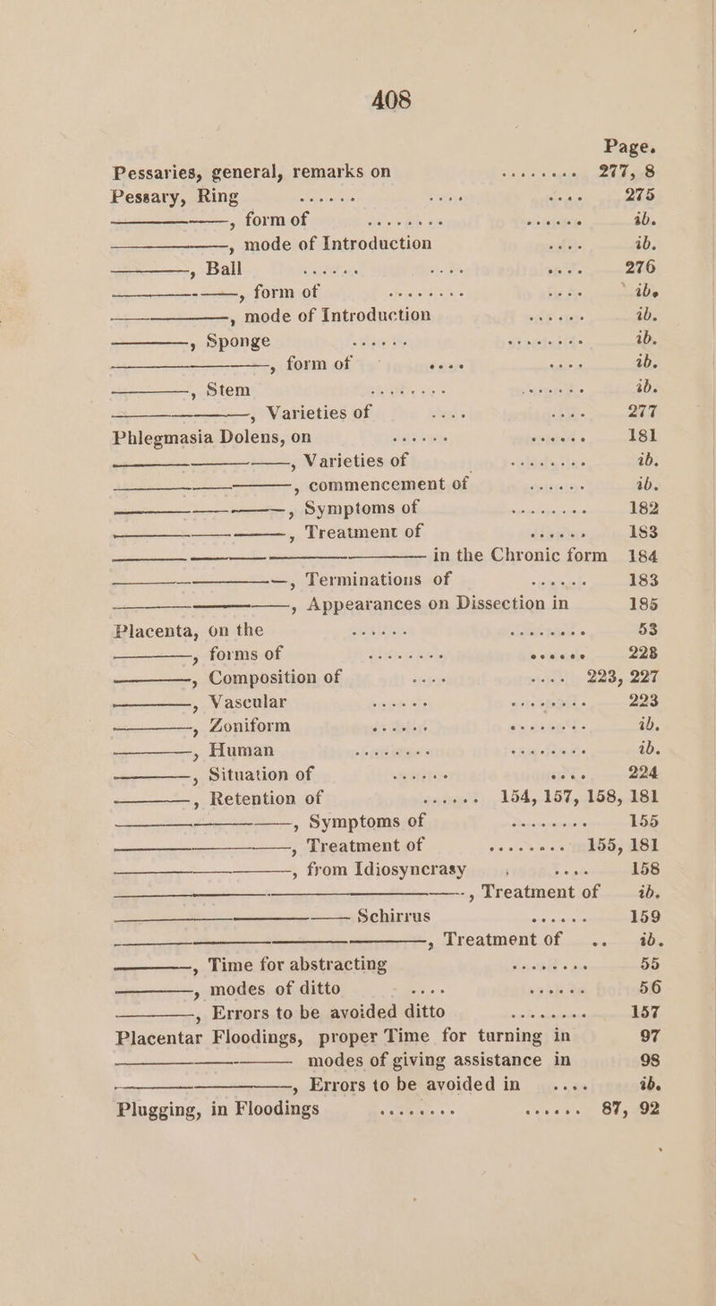 Page. Pessaries, general, remarks on soi oe aegis cou aoe aa Pessary, Ring ~~... b ibys Laas 275 oe pohOVTOOL Hite oie. « Be 2 #3 betes ab. ——, mode of Introduction zhi. ib. soba: These He Be ei. 276 Leh Ok Pek * ide ae, mode of IntroductiONss5 yaalfl ans 1 ib. Spongeis tent)! tie Bast tn ee obsieedaiG: ib. » form of - sa ee ib. ten nerneleritiea ah, 2 - er ab. —_ , Varieties of Anh ae. 277 Phlegmasia Dolenms,on = =— «es Roo de 181 pieced , Varieties of Len deiis ta: ib. —— , commencement of —...... ab. gee ac meter SVM POTS: Of nt pe ead vontco sepa ca cane 182 vgtt eneey, Tneaimennior. «f the Yo ertthiia: 183 wee in the Chronic form 184 ——_—_--—--__—_—--—, Terminations of «wns 183 —— ———, Appearances on Dissection in 185 Blacenta,-on the. —----, ein af fetes M. 53 g-forms-0f joe I ewes’ ai statanate 228 , Composition of sngege nleiieil) POD, ane eee, Vascular jek einem ly Vey weteteteBld. 223 , Zoniform de Gabigs emceneee &gt; id. » ALUMI c+ ier ps ekRgesiod ul eiisq died: ib. , Situation of = wee vous 224 , Retention of sajueee), 154,.157,.158,181 » SymptomsrOfpjp pay .crerreronre's 155 ee OAIMICMEIOL 0. sss ie 155, 181 ———., from Idiosyncrasy E ccige 158 —______—_—___——._—.-, Treatment of ib. —————___—_—_———_——— Schirrus ase eee 159 ——————— Treatment of . ib. , Time forabstracting = = = ..es.. bis 55 » modes of ditto a's = Ooo R Iie 56 , Errors to be avoided ditto apie ac eas ow Ah Blaredtay Floodings, proper Time for turning in 97 —- modes of giving assistance in 98 ——, Errors to be avoided In. ne. 35 ab. Plugging, in Floodings Seo GR severe 87, 02