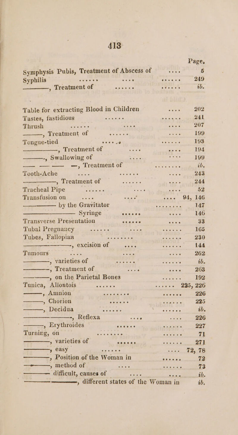 Al3 Symphysis Pubis, Treatment of Abscess of Syphilis , Treatment of sev eke Table for extracting Blood in Children Tastes, fastidious Thrush , Treatment of Tongue-tied eoeee 9 @ oreere0 , Treatment of ashe -, Swallowing of —, Treatment of Tooth-Ache te —_—_———, Treatment of Tracheal Pipe Transfusion on aint by the Gravitator —_——- Syringe Transverse Presentation Tubal Pregnancy Tubes, Fallopian —_—_—— » excision of eaene Tumours sie as » varieties of oar leer , Treatment of edt , on the Parietal Bones Tunica, Allontois wa fives , Amnion » Chorion » Decidua -, Reflexa , Erythroides Turning, on ° » varieties of » easy de ieee » Position of the Woman in —»——, method of roe difficult, causes of came eet 9 eooeoee