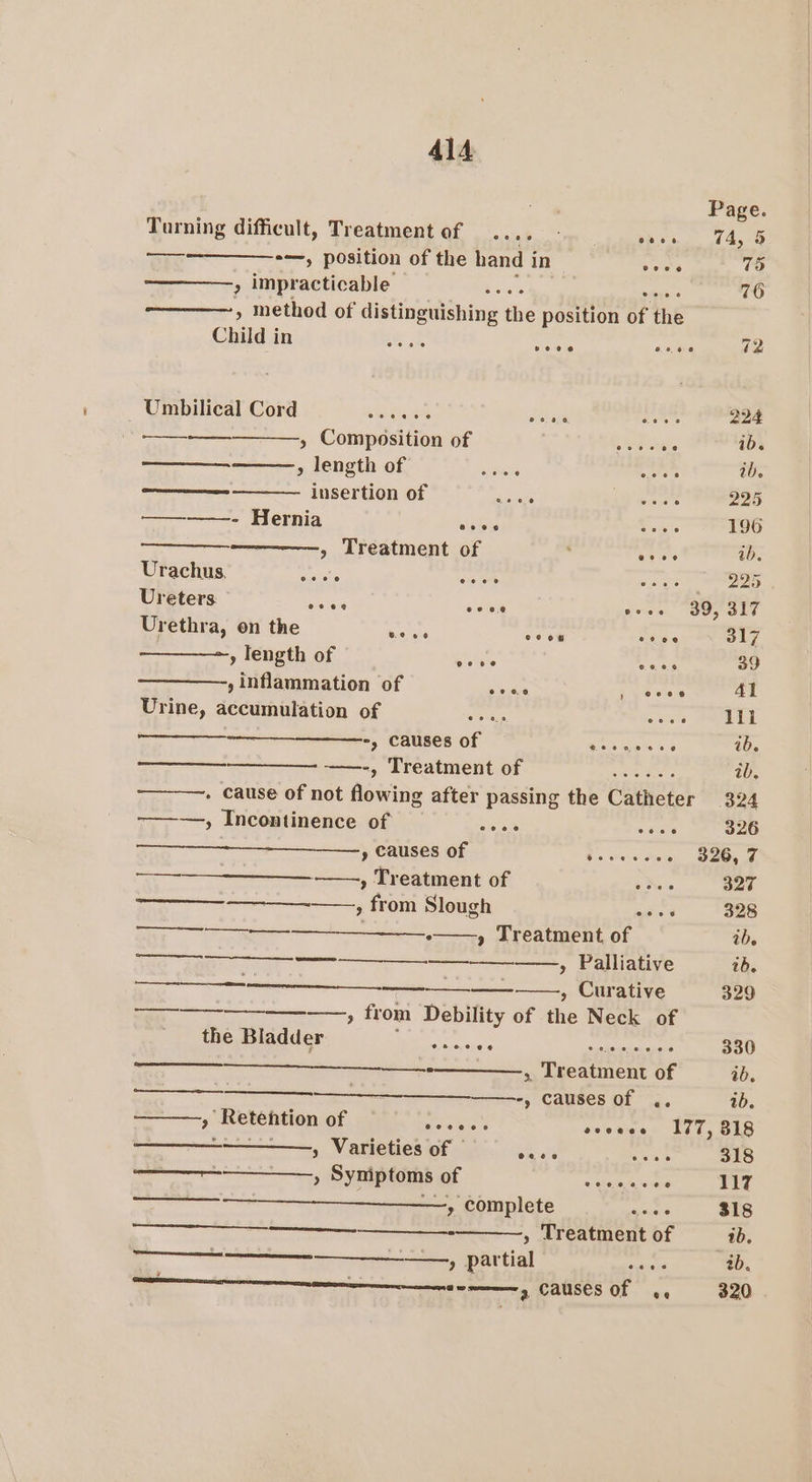 a Page. Turning difficult, Treatment of .. eho Sel biv, 445 &lt;0 — *—, position of the hand i in 3h 75 ; impracticable baal bats. 6 76 » method of distinguishing the position of the Child in Pi oie sae 72 Umbilical Cord creas sehen ee 224 ——-———— » Composition of ie 1b. oa &gt; length of Gets ween ib. mee insertion of a5 ker 225 ————- Hernia ssieu Powe 196 » Treatment of ' ESS ib. Urachus, Spas bari as ee Ureters wale ooee yes SO p alt Urethra, on the mene con sees 317 » length of gielate ee 39 , inflammation of er i 41 Urine, accumulation of eeness ee be -, Causes of Lee miphs.8 ib. a, Treatment of wc ae. ib. . cause of not flowi ing after passing the Catheter 324 -———-, Incontinence of aos. makers 326 —_-_--—__——., causes of Bs, swan «the - 326,7 —- —, Treatment of ae 327 ———__—-——, from Slough ain 328 —_-_—_-—— » Treatment of ib. _—_— — » Palliative tb. —- , Curative 329 —_————-—_—_—, fr om Debility of the Neck of the Bladder Sipe 8 Core eee 330 —_————______.. , Treatment of ab. a ——--, causes of .. ib. » Retention of ar enue evceee 177, 818 - » Varieties of eae eas 318 » Syniptoms of a ainda aoe 117 ———-—_—_—__——, complete glace 318 et - , Treatment of ib. _— , partial oe 2b. nna enna, CAUSES OF 44 320