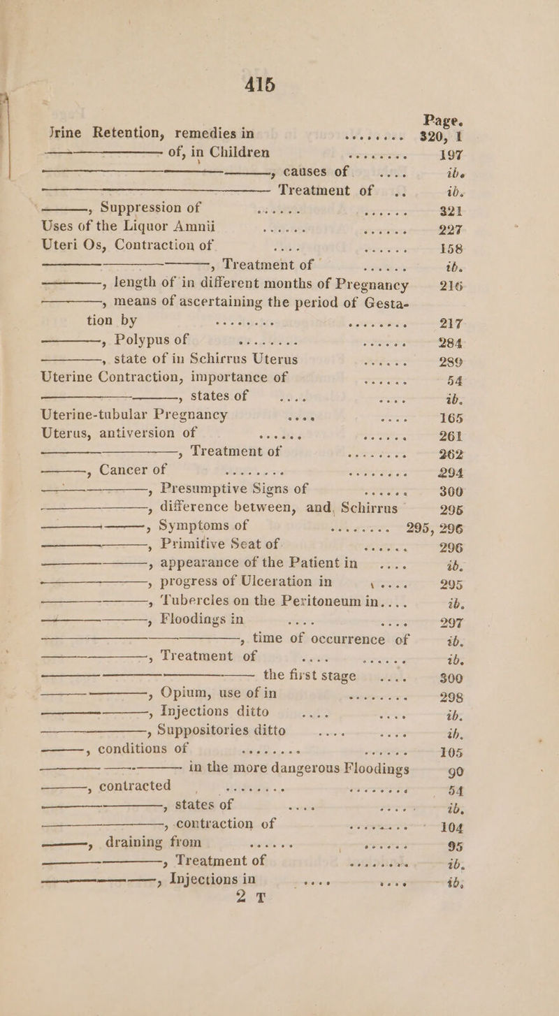 Al5 Page. Jrine Retention, remedies in veoceades 320, 2 ——-——_———— of,in Children igs enn 197 ee , causes of... ibe Treatment of .. ib. , Suppression of aos aOR Bis ee- 321 Riges Of the Liquor Amni &gt; . 25-28) AY reacts 227 Uteri Os, Contraction of Ste! HegQOMh Mtecrss 158 a siireatment, of 4 eee tb. » means of ascertaining the period of Gesta- tion by eo ies ae or ‘ 217 ———, Polypus of BF 6 ETO ae eps . 284 ,. state of in Schirrus Uterus =... . 289 Uterine Contraction, importance of —........ 54 , States of a0 .f Sage ib, Uterine-tubular Pregnancy sitate : 165 Uterus, antiversion of ajoxsi alee or ie 261 —————., Treatmentof = ....4... 262 , Cancer of Ye Fi20. 6 are eer 294 2 , Presumptive Signs of ees 300 . , difference between, and, Schirrus 295 —__+———-, Symptomsof ——,........ 295, 296 , Primifive’ Seatiofean:: 41? sane. 296 » appearance of the Patientin .... ab. » progress of Ulceration in ae 295 , Tubercies on the Peritoneum in.... ib. + » Floodings in Titers cere 207 ——___—_______—_———.,, time of occurrence of ib, ——_______—, Treatment of a ae ab. the first stage... 300 —____—-—————-, Opium, useofin —........... 298 ——_—_—__—__—-, Injections ditto Me oe ab. , Suppositories ditto wore ah, » conditions of AD 0 on vercabicasne bid evoiititiek 105 soe in the more dangerous Floodings go 5 SOMraeted: “Pip Uiidice «.. rer i 5a —___________,, states of eae e a oT ib, » omtsaction.of .— — ~~ Jeeey 55g i ——, draining from wider ore temmgnaratatet 95 —____——__—., Treatment of sselabithhe ib. ———-— ——., Injections in ersierene weve ib, 2%