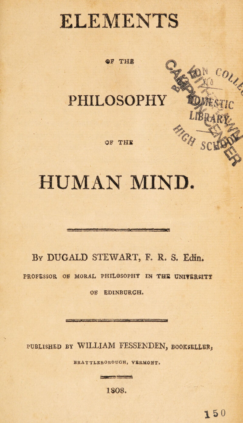 ELEMENTS ®F THE o Ng 4)W co> PHILOSOPHY ' OF THE HUMAN MIND. By DUGALD STEWART, R R. S. Edin® PROFESSOE OF MORAL PHILOSOPHY IH THE UNIYEESlTf OF EDINBURGH. PUBLISHED BY WILLIAM FESSENDEN, BOOKSELtBI, BRAtTLEBOrOUGH, VERMONT. 1S08, 150