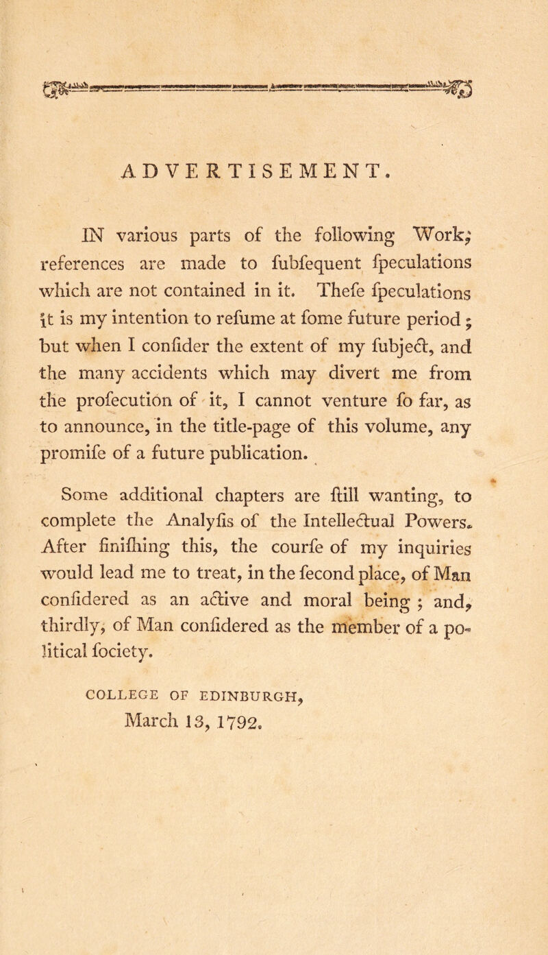 ADVERTISEMENT. IN various parts of the following Work^ references are made to fubfequent fpeculations v/hich are not contained in it, Thefe fpeculations it is my intention to refume at fome future period ; but when I coniider the extent of my fubjed, and the many accidents which may divert me from the profecution of it, I cannot venture fo far, as to announce, in the title-page of this volume, any promife of a future publication. Some additional chapters are ilill wanting, to complete the Analylis of the Intellectual Powers.. After finifiiing this, the courfe of my inquiries would lead me to treat, in the fecond place, of Man coniidered as an active and moral being ; and^ thirdly, of Man confidered as the member of a po- litical fociety. COLLEGE OF EDINBURGH, March 13, 1792.